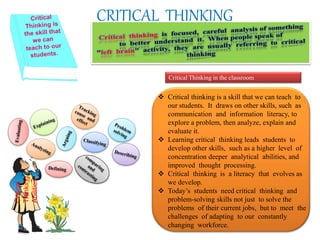 CRITICAL THINKINGCritical
Thinking
Abilities
Critical Thinking in the classroom
 Critical thinking is a skill that we can teach to
our students. It draws on other skills, such as
communication and information literacy, to
explore a problem, then analyze, explain and
evaluate it.
 Learning critical thinking leads students to
develop other skills, such as a higher level of
concentration deeper analytical abilities, and
improved thought processing.
 Critical thinking is a literacy that evolves as
we develop.
 Today’s students need critical thinking and
problem-solving skills not just to solve the
problems of their current jobs, but to meet the
challenges of adapting to our constantly
changing workforce.
 