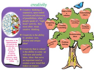 creativity
 Creative thinking is
expansive, open-ended
invention and discovery
of possibilities. when
people speak of , “right
brain” activity, they
most often mean
creative thinking.
 Creativity is the ability
to produce new,
diverse and unique
ideas'
 Creativity that is valued
is the ability to come up
with new and useful
ideas, ideas that serve
an important need or
creates a new trend that
makes an impact.
Innovation is the
implementation
of creativity-the
introduction of a
new idea,
process, or
product.
Creativity
provides the
necessary spark
to get the ball
rolling.
Entertaining
others
Imagining
ideas
Improvising
a
solution
Designing
something
Overturning
something
Brainstorming
ideas
Creating
something
Problem
Solving
Creative
Thinking
Abilities
 