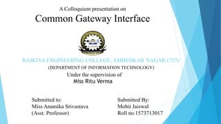 RAJKIYA ENGINEERING COLLEGE, AMBEDKAR NAGAR (737)
(DEPARTMENT OF INFORMATION TECHNOLOGY)
A Colloquium presentation on
Common Gateway Interface
Under the supervision of
Miss Ritu Verma
Submitted By:
Mohit Jaiswal
Roll no.1573713017
Submitted to:
Miss Anamika Srivastava
(Asst. Professor)
 