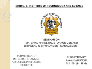 SUBMITTED BY
PAWAN AHIRWAR
ME IEM (1st SEM)
SUBMITTED TO
DR. GIRISH THAKKAR
ASSOCIATE PROFESSOR
IPE DEPTT.
SEMINAR ON
MATERIAL HANDLING, STORAGE USE AND
DISPOSAL IN ENVIRONMENT MANAGEMENT
SHRI G. S. INSTITUTE OF TECHNOLOGY AND SCIENCE
 