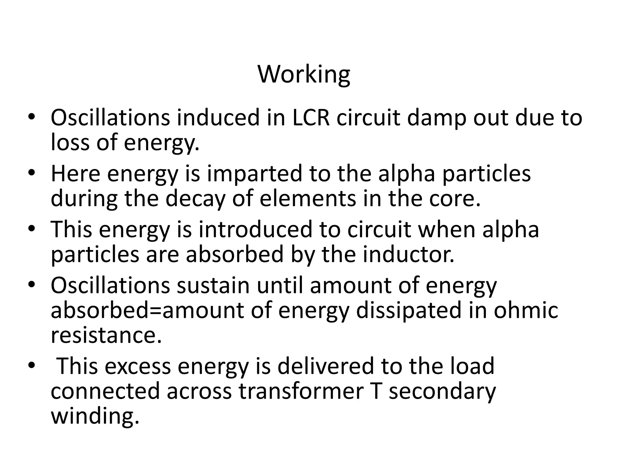 Working
• Oscillations induced in LCR circuit damp out due to
loss of energy.
• Here energy is imparted to the alpha particles
during the decay of elements in the core.
• This energy is introduced to circuit when alpha
particles are absorbed by the inductor.
• Oscillations sustain until amount of energy
absorbed=amount of energy dissipated in ohmic
resistance.
• This excess energy is delivered to the load
connected across transformer T secondary
winding.
 