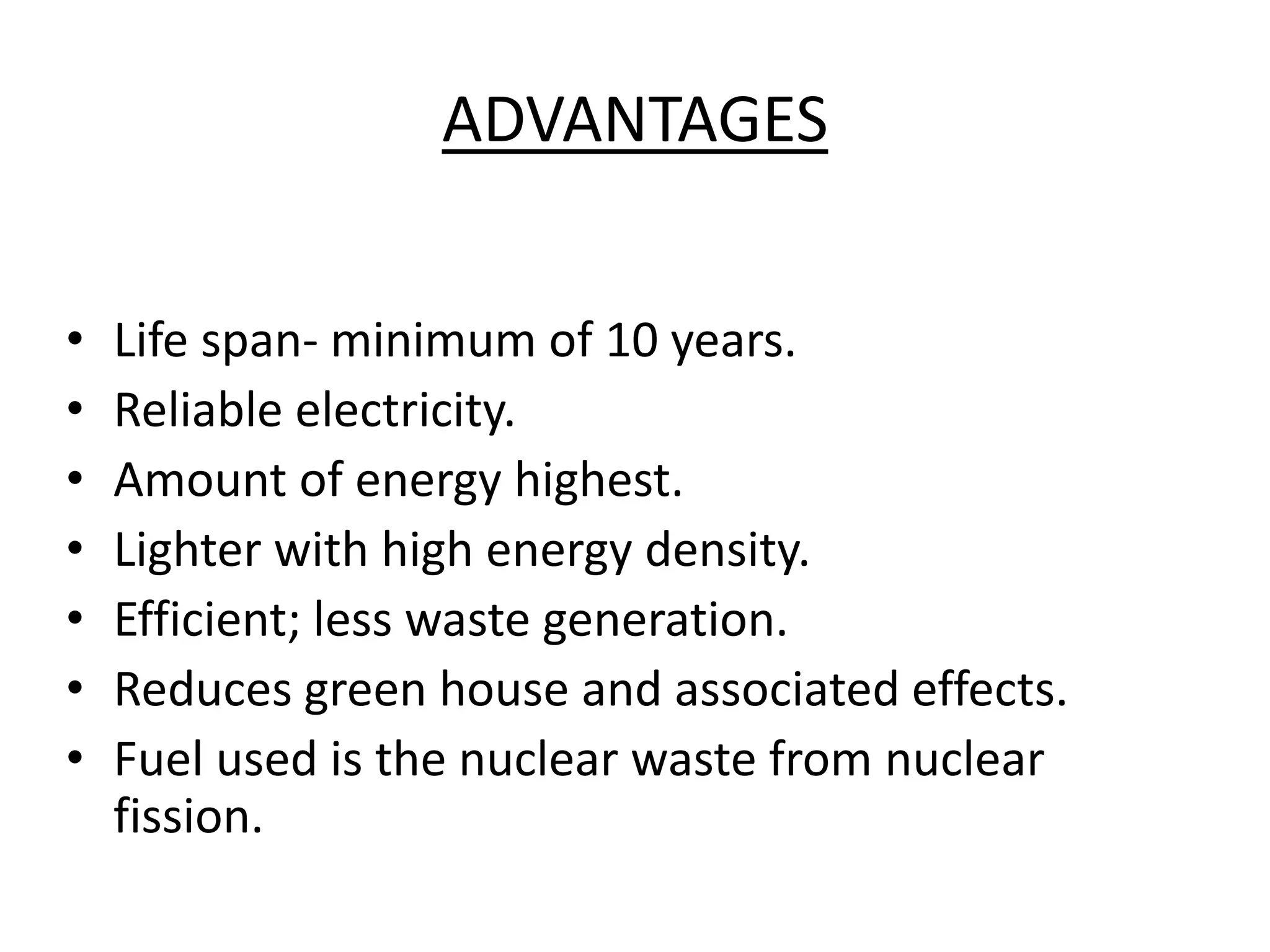 ADVANTAGES
• Life span- minimum of 10 years.
• Reliable electricity.
• Amount of energy highest.
• Lighter with high energy density.
• Efficient; less waste generation.
• Reduces green house and associated effects.
• Fuel used is the nuclear waste from nuclear
fission.
 