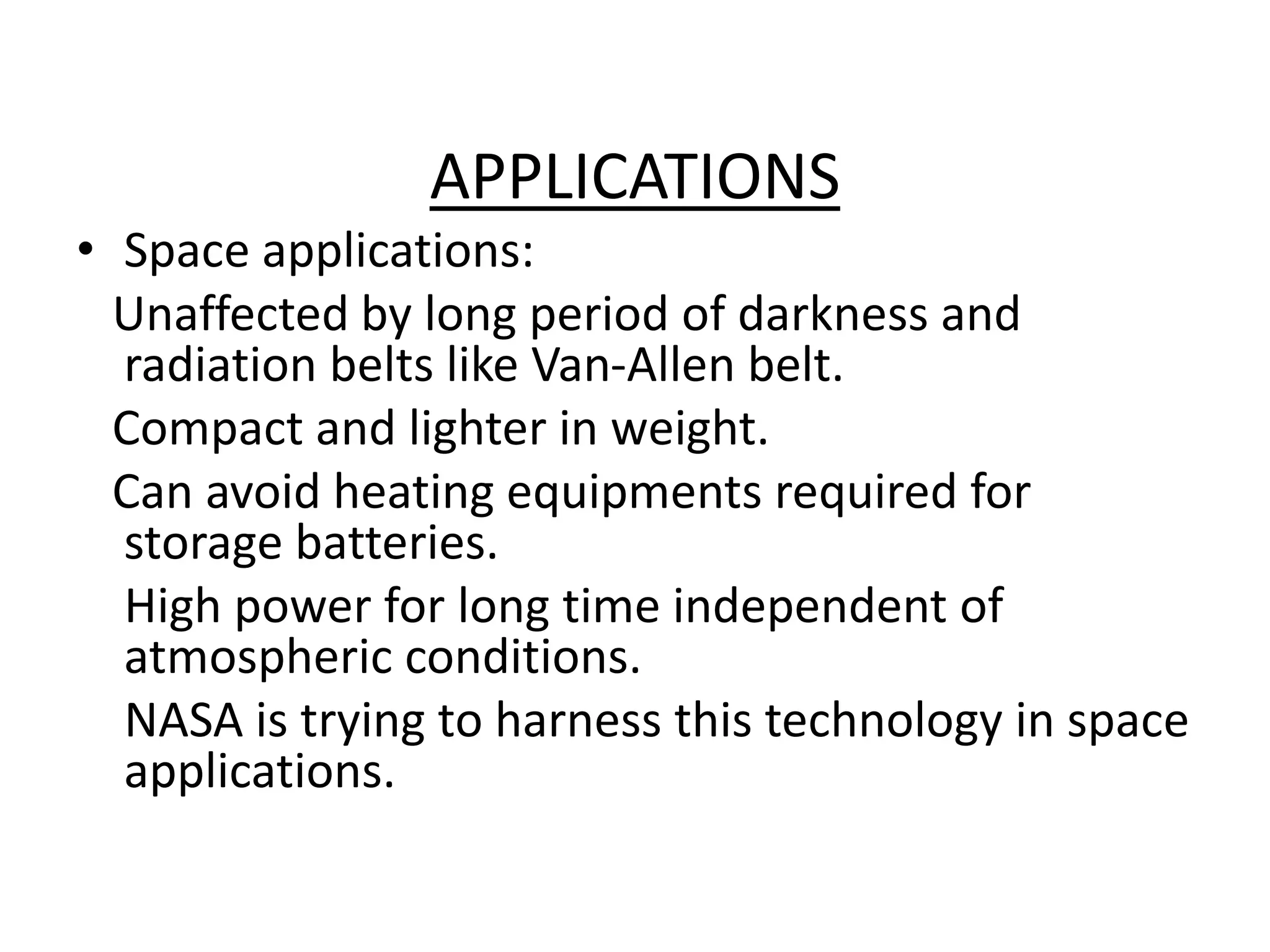 APPLICATIONS
• Space applications:
Unaffected by long period of darkness and
radiation belts like Van-Allen belt.
Compact and lighter in weight.
Can avoid heating equipments required for
storage batteries.
High power for long time independent of
atmospheric conditions.
NASA is trying to harness this technology in space
applications.
 