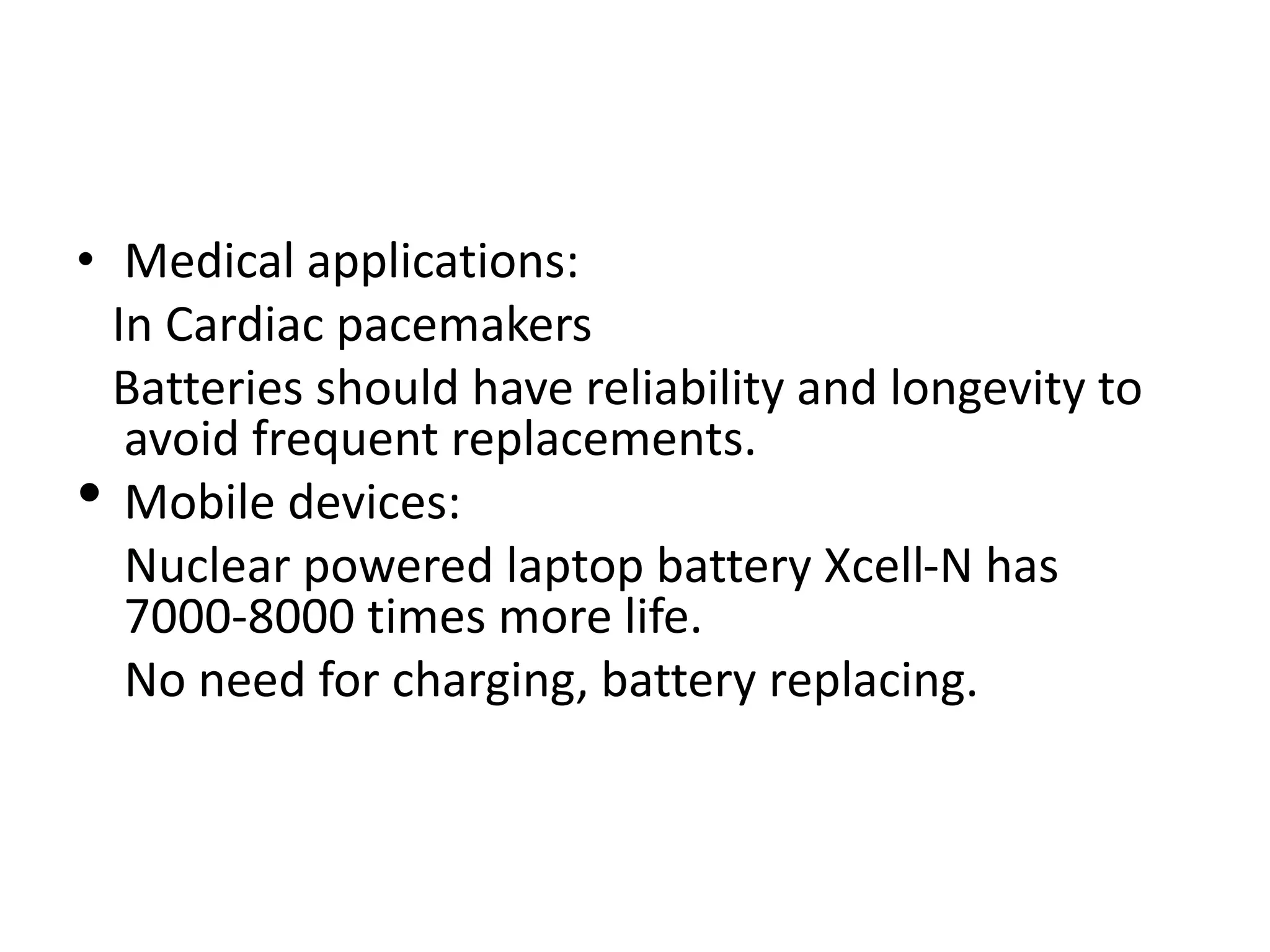 • Medical applications:
In Cardiac pacemakers
Batteries should have reliability and longevity to
avoid frequent replacements.
• Mobile devices:
Nuclear powered laptop battery Xcell-N has
7000-8000 times more life.
No need for charging, battery replacing.
 