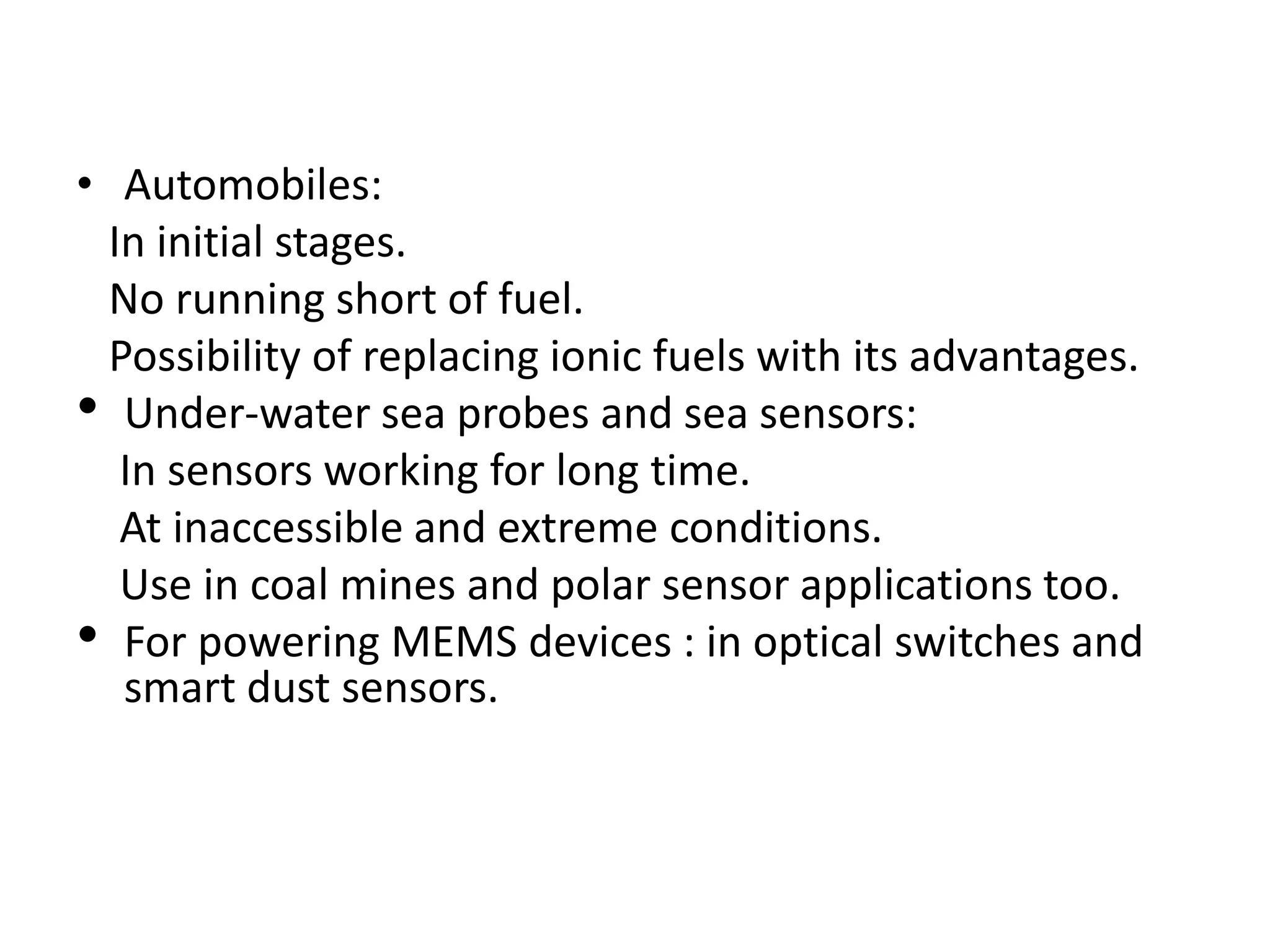 • Automobiles:
In initial stages.
No running short of fuel.
Possibility of replacing ionic fuels with its advantages.
• Under-water sea probes and sea sensors:
In sensors working for long time.
At inaccessible and extreme conditions.
Use in coal mines and polar sensor applications too.
• For powering MEMS devices : in optical switches and
smart dust sensors.
 