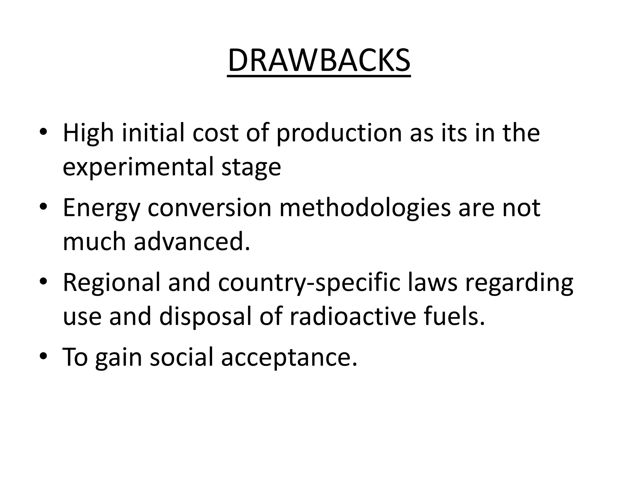 DRAWBACKS
• High initial cost of production as its in the
experimental stage
• Energy conversion methodologies are not
much advanced.
• Regional and country-specific laws regarding
use and disposal of radioactive fuels.
• To gain social acceptance.
 
