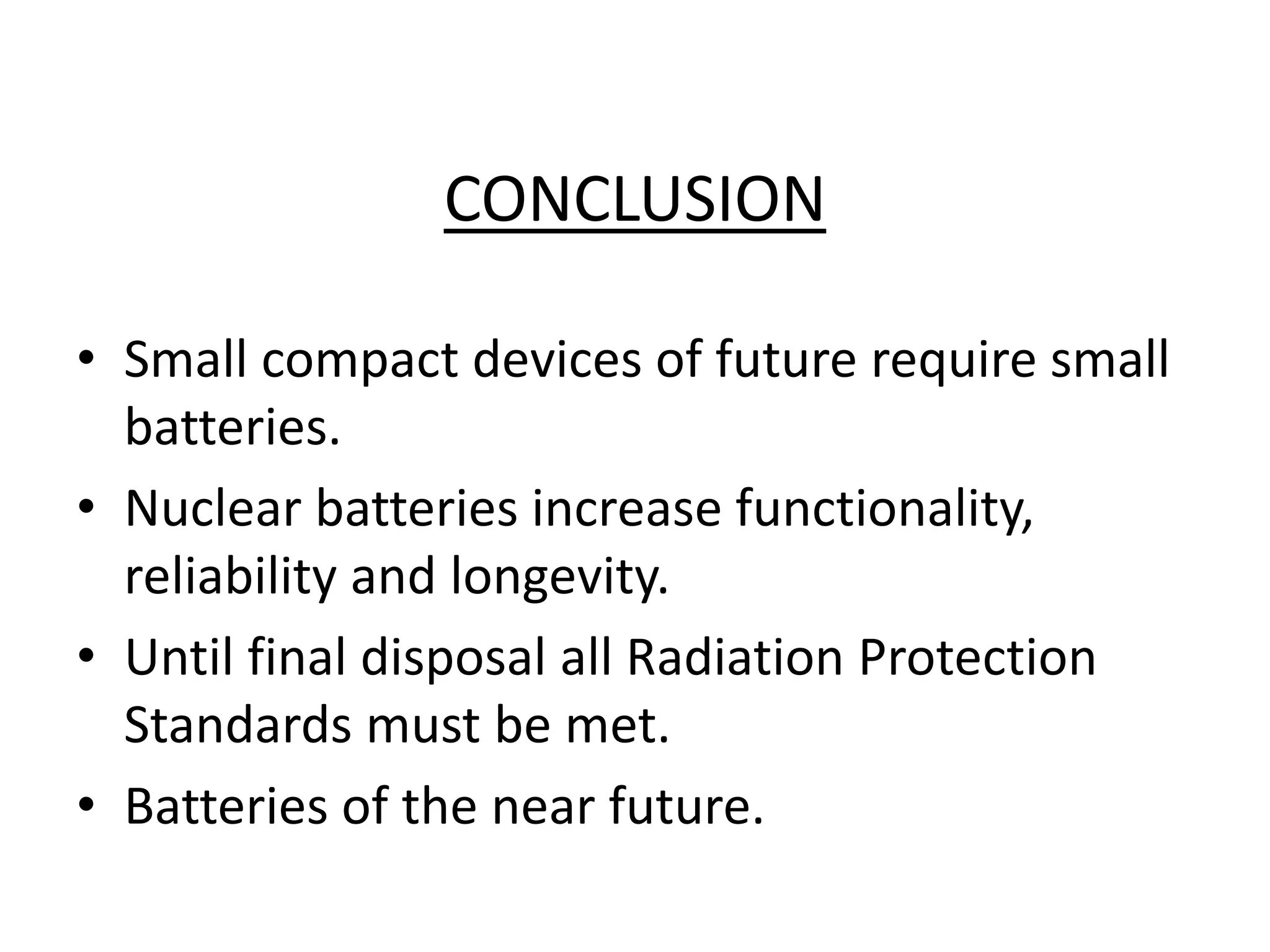 CONCLUSION
• Small compact devices of future require small
batteries.
• Nuclear batteries increase functionality,
reliability and longevity.
• Until final disposal all Radiation Protection
Standards must be met.
• Batteries of the near future.
 