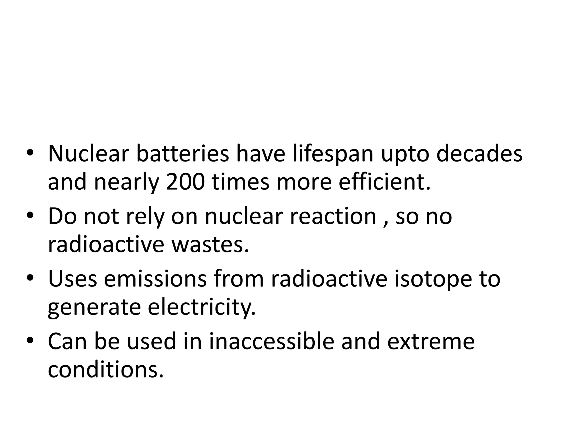 • Nuclear batteries have lifespan upto decades
and nearly 200 times more efficient.
• Do not rely on nuclear reaction , so no
radioactive wastes.
• Uses emissions from radioactive isotope to
generate electricity.
• Can be used in inaccessible and extreme
conditions.
 