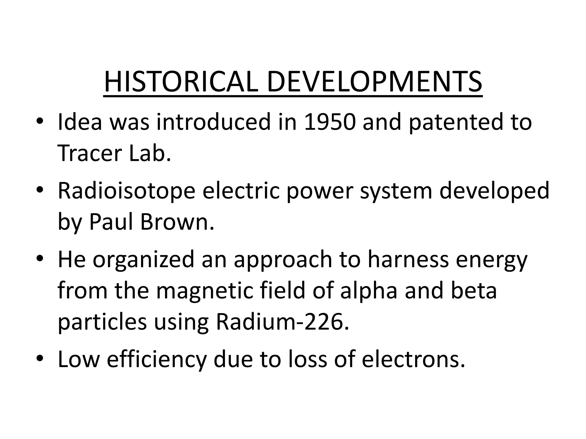 HISTORICAL DEVELOPMENTS
• Idea was introduced in 1950 and patented to
Tracer Lab.
• Radioisotope electric power system developed
by Paul Brown.
• He organized an approach to harness energy
from the magnetic field of alpha and beta
particles using Radium-226.
• Low efficiency due to loss of electrons.
 