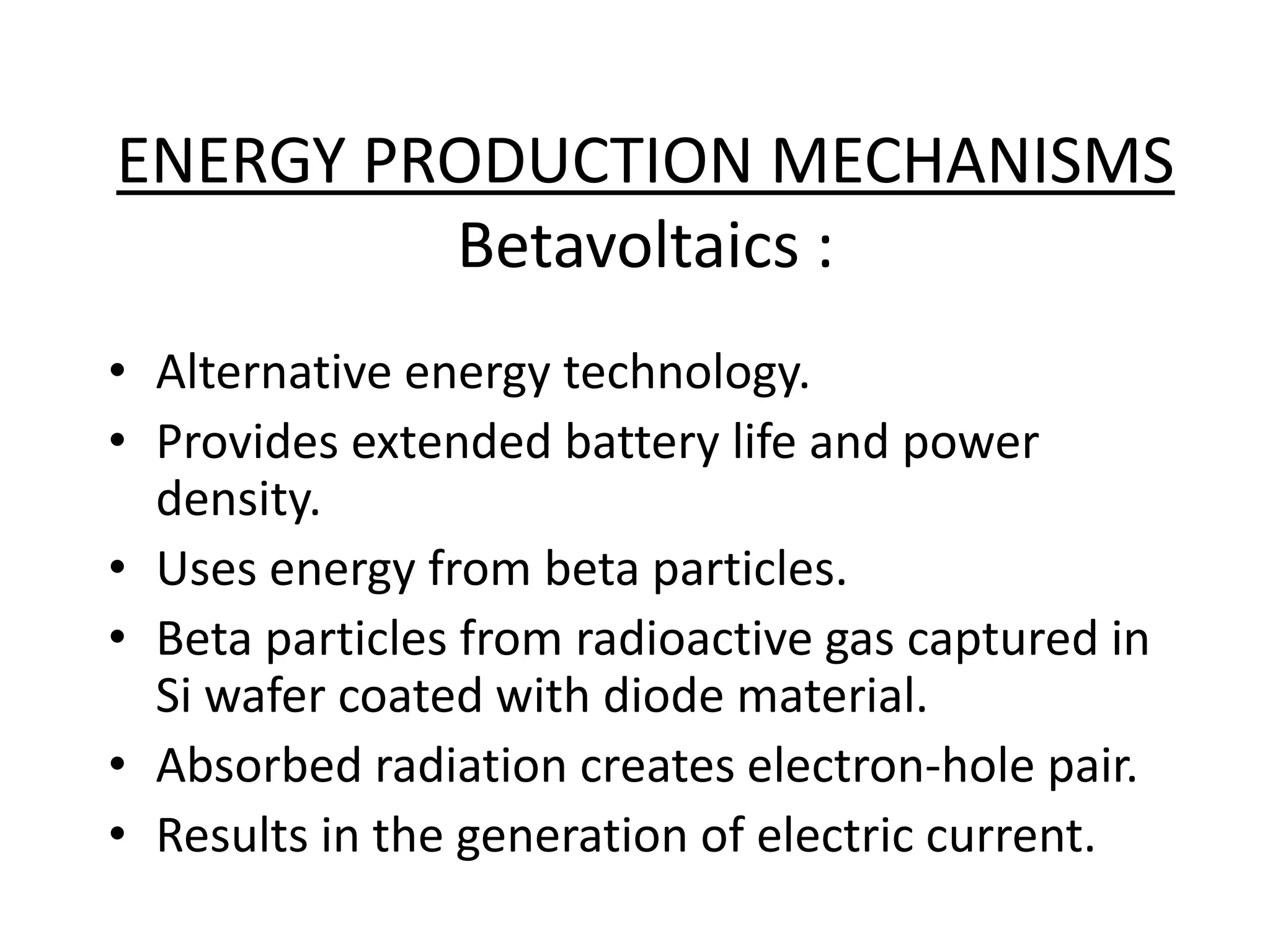 ENERGY PRODUCTION MECHANISMS
Betavoltaics :
• Alternative energy technology.
• Provides extended battery life and power
density.
• Uses energy from beta particles.
• Beta particles from radioactive gas captured in
Si wafer coated with diode material.
• Absorbed radiation creates electron-hole pair.
• Results in the generation of electric current.
 