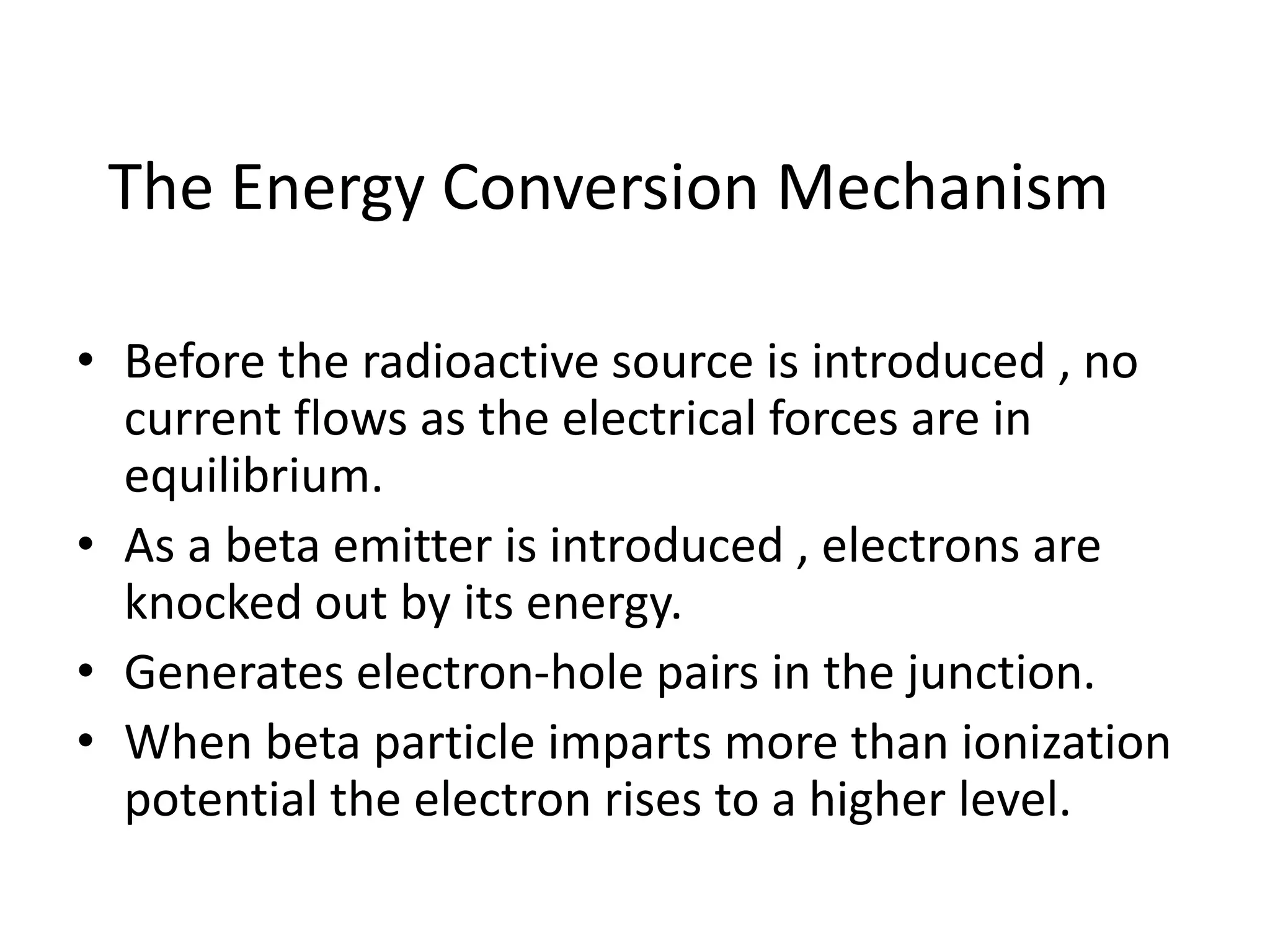 The Energy Conversion Mechanism
• Before the radioactive source is introduced , no
current flows as the electrical forces are in
equilibrium.
• As a beta emitter is introduced , electrons are
knocked out by its energy.
• Generates electron-hole pairs in the junction.
• When beta particle imparts more than ionization
potential the electron rises to a higher level.
 