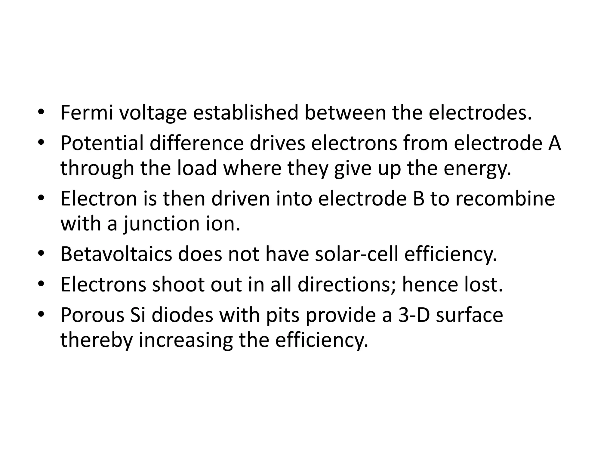 • Fermi voltage established between the electrodes.
• Potential difference drives electrons from electrode A
through the load where they give up the energy.
• Electron is then driven into electrode B to recombine
with a junction ion.
• Betavoltaics does not have solar-cell efficiency.
• Electrons shoot out in all directions; hence lost.
• Porous Si diodes with pits provide a 3-D surface
thereby increasing the efficiency.
 