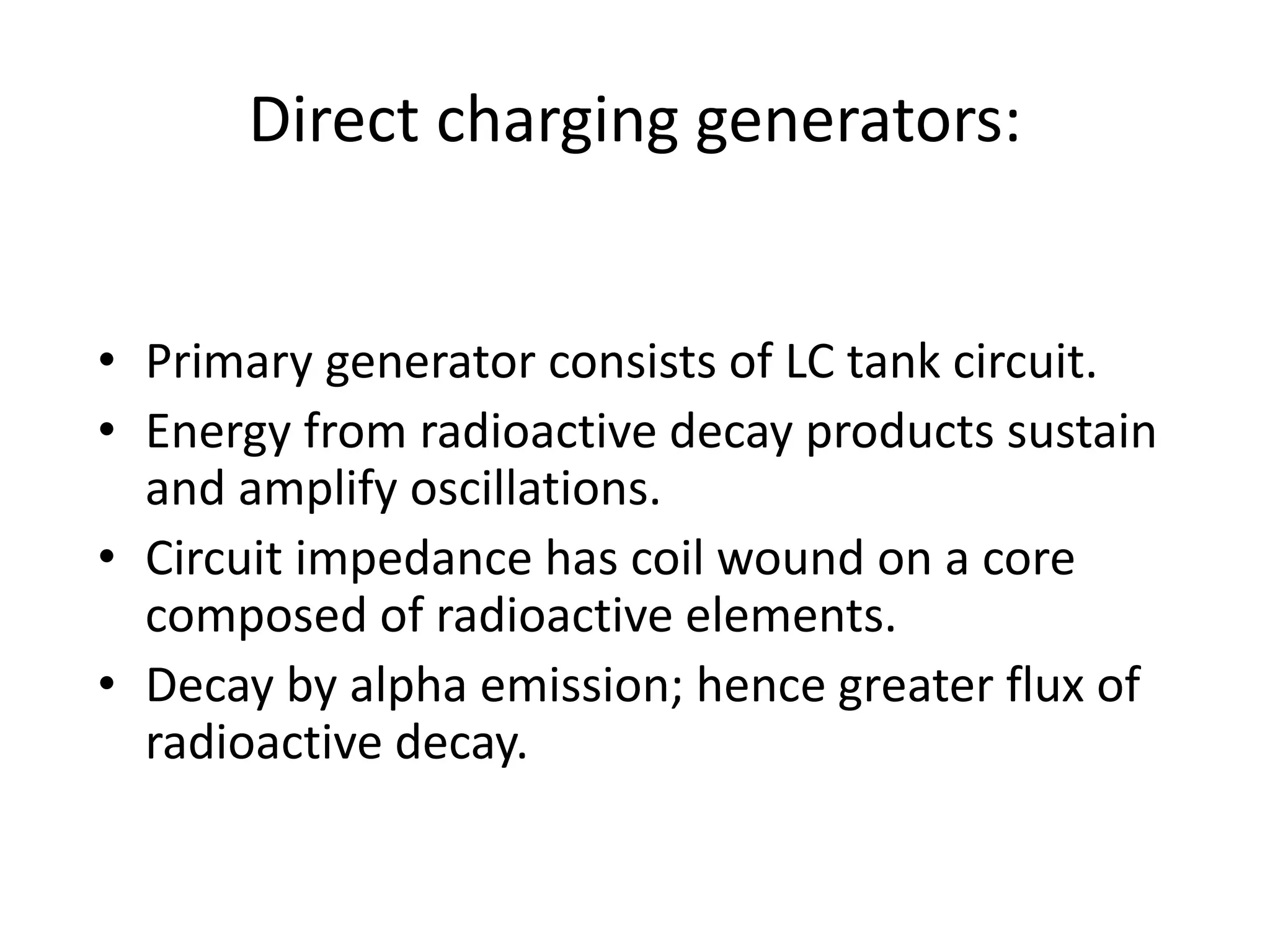 Direct charging generators:
• Primary generator consists of LC tank circuit.
• Energy from radioactive decay products sustain
and amplify oscillations.
• Circuit impedance has coil wound on a core
composed of radioactive elements.
• Decay by alpha emission; hence greater flux of
radioactive decay.
 