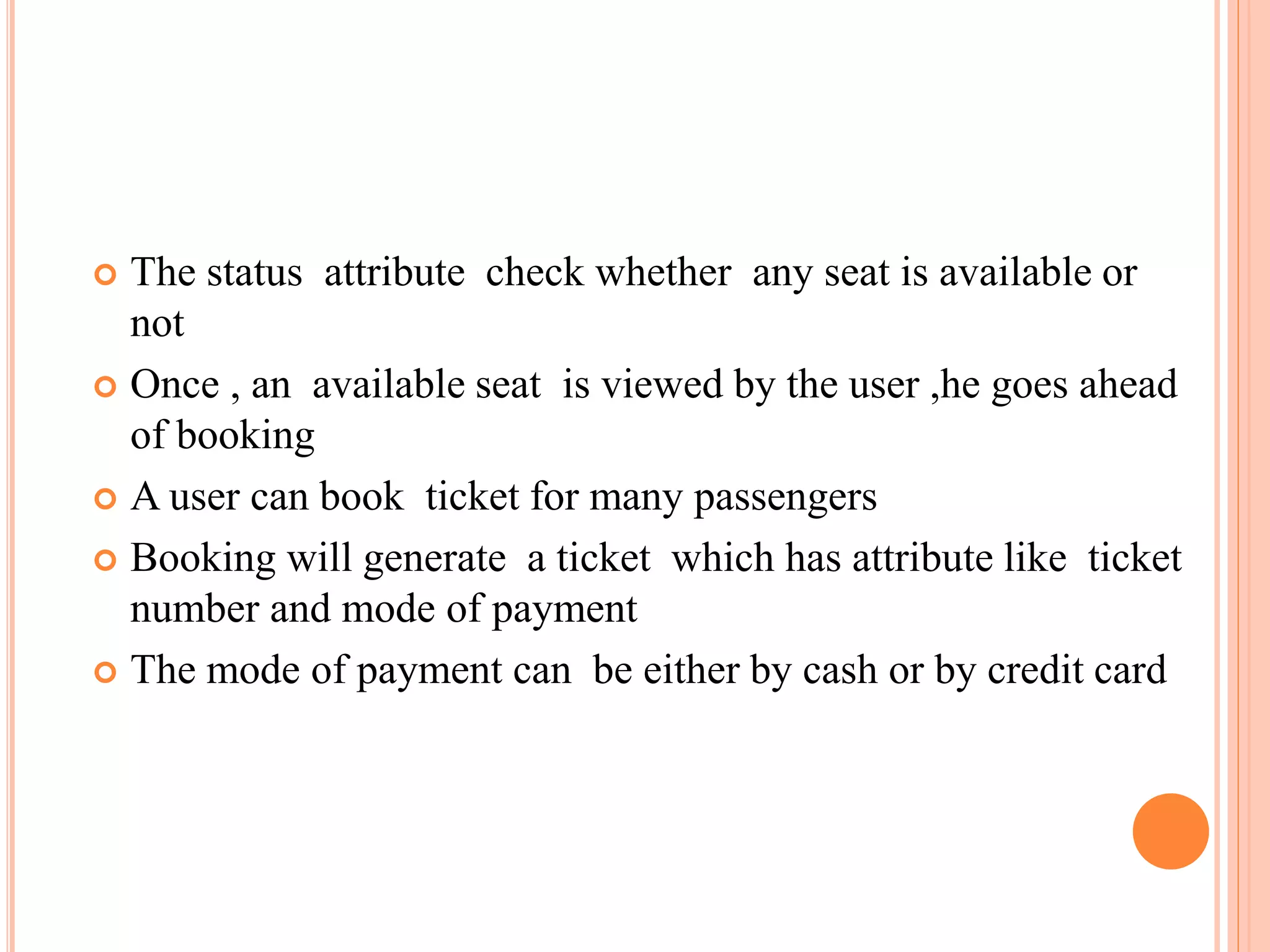  The status attribute check whether any seat is available or
not
 Once , an available seat is viewed by the user ,he goes ahead
of booking
 A user can book ticket for many passengers
 Booking will generate a ticket which has attribute like ticket
number and mode of payment
 The mode of payment can be either by cash or by credit card
 