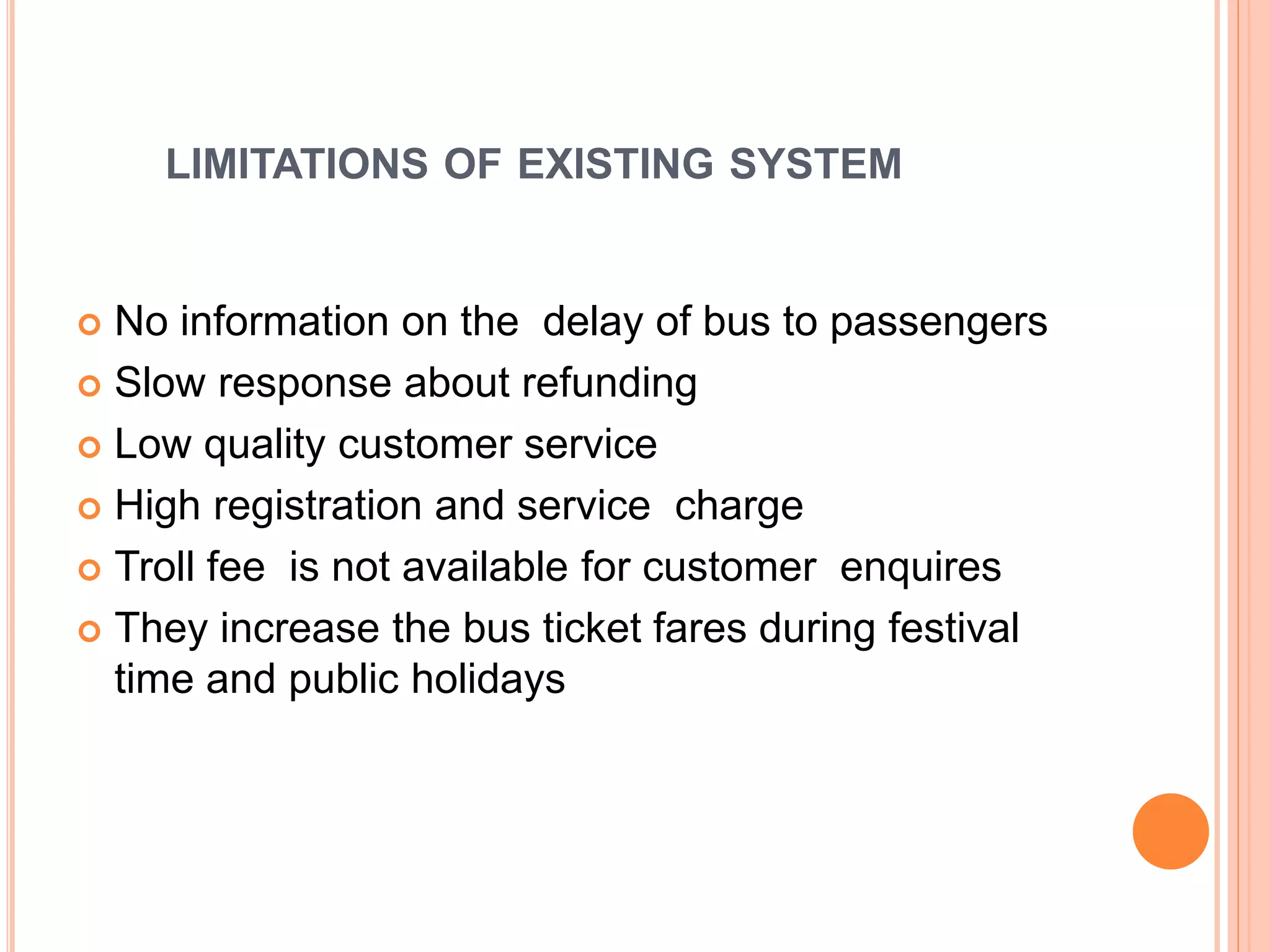 LIMITATIONS OF EXISTING SYSTEM
 No information on the delay of bus to passengers
 Slow response about refunding
 Low quality customer service
 High registration and service charge
 Troll fee is not available for customer enquires
 They increase the bus ticket fares during festival
time and public holidays
 