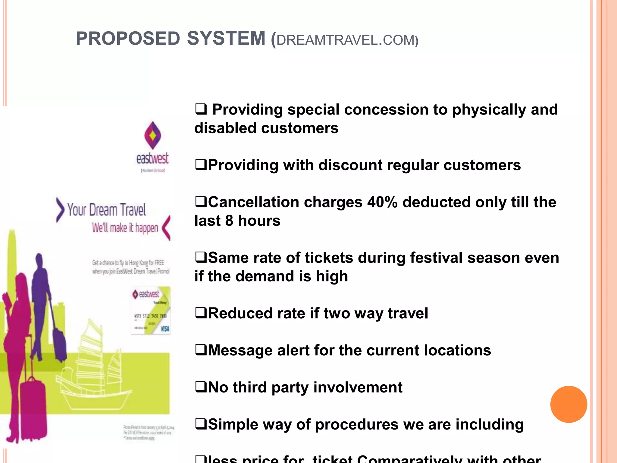 PROPOSED SYSTEM (DREAMTRAVEL.COM)
 Providing special concession to physically and
disabled customers
Providing with discount regular customers
Cancellation charges 40% deducted only till the
last 8 hours
Same rate of tickets during festival season even
if the demand is high
Reduced rate if two way travel
Message alert for the current locations
No third party involvement
Simple way of procedures we are including
 