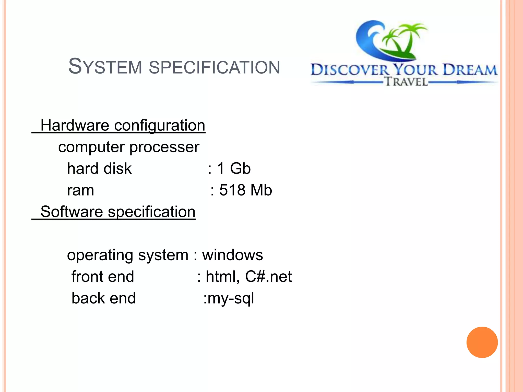 SYSTEM SPECIFICATION
Hardware configuration
computer processer
hard disk : 1 Gb
ram : 518 Mb
Software specification
operating system : windows
front end : html, C#.net
back end :my-sql
 