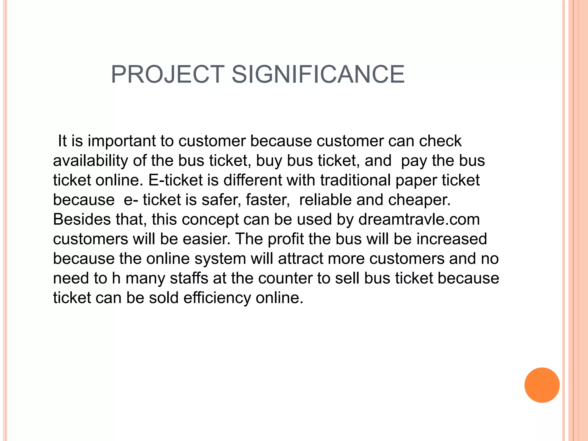 PROJECT SIGNIFICANCE
It is important to customer because customer can check
availability of the bus ticket, buy bus ticket, and pay the bus
ticket online. E-ticket is different with traditional paper ticket
because e- ticket is safer, faster, reliable and cheaper.
Besides that, this concept can be used by dreamtravle.com
customers will be easier. The profit the bus will be increased
because the online system will attract more customers and no
need to h many staffs at the counter to sell bus ticket because
ticket can be sold efficiency online.
 