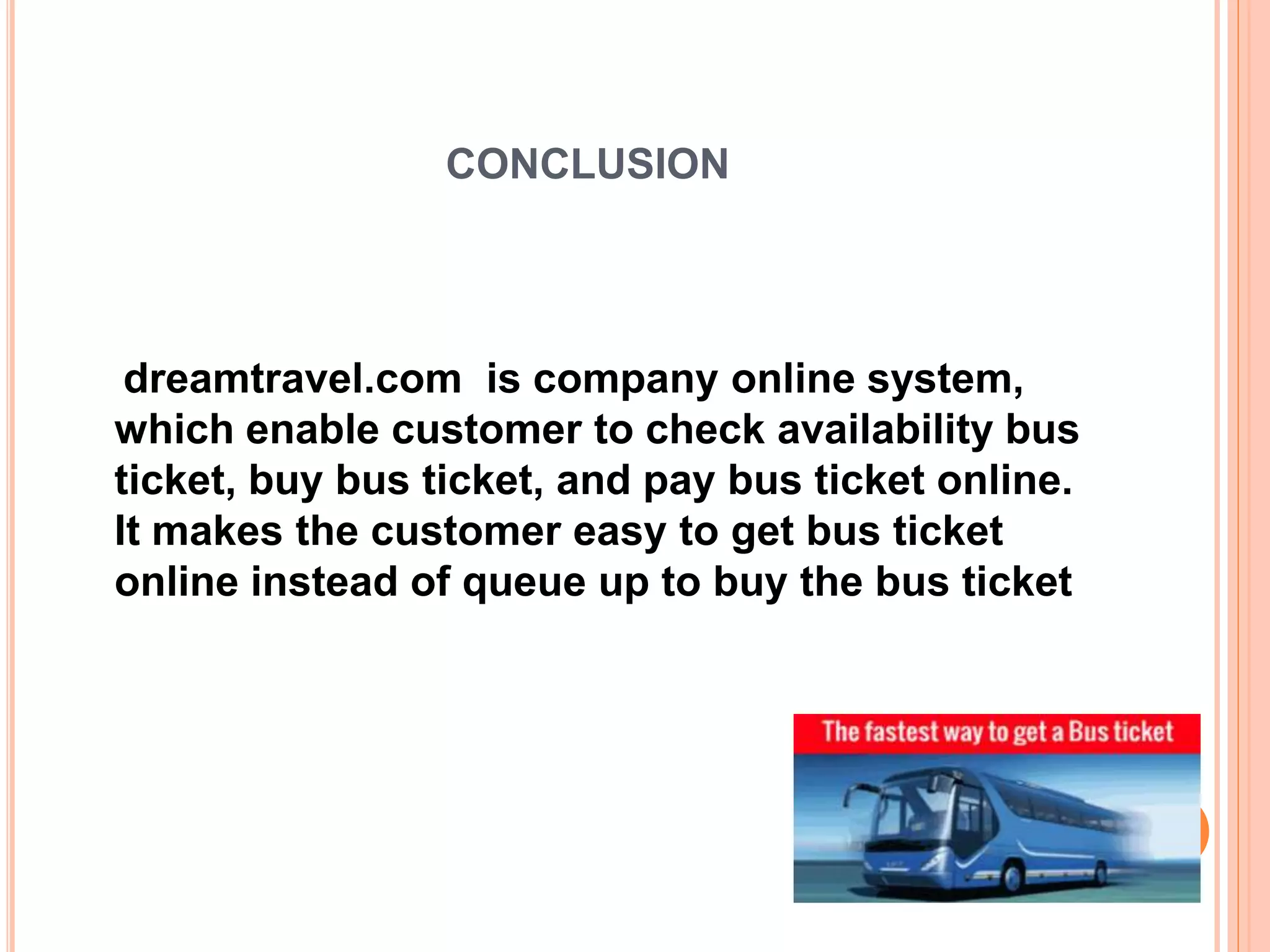 CONCLUSION
dreamtravel.com is company online system,
which enable customer to check availability bus
ticket, buy bus ticket, and pay bus ticket online.
It makes the customer easy to get bus ticket
online instead of queue up to buy the bus ticket
 