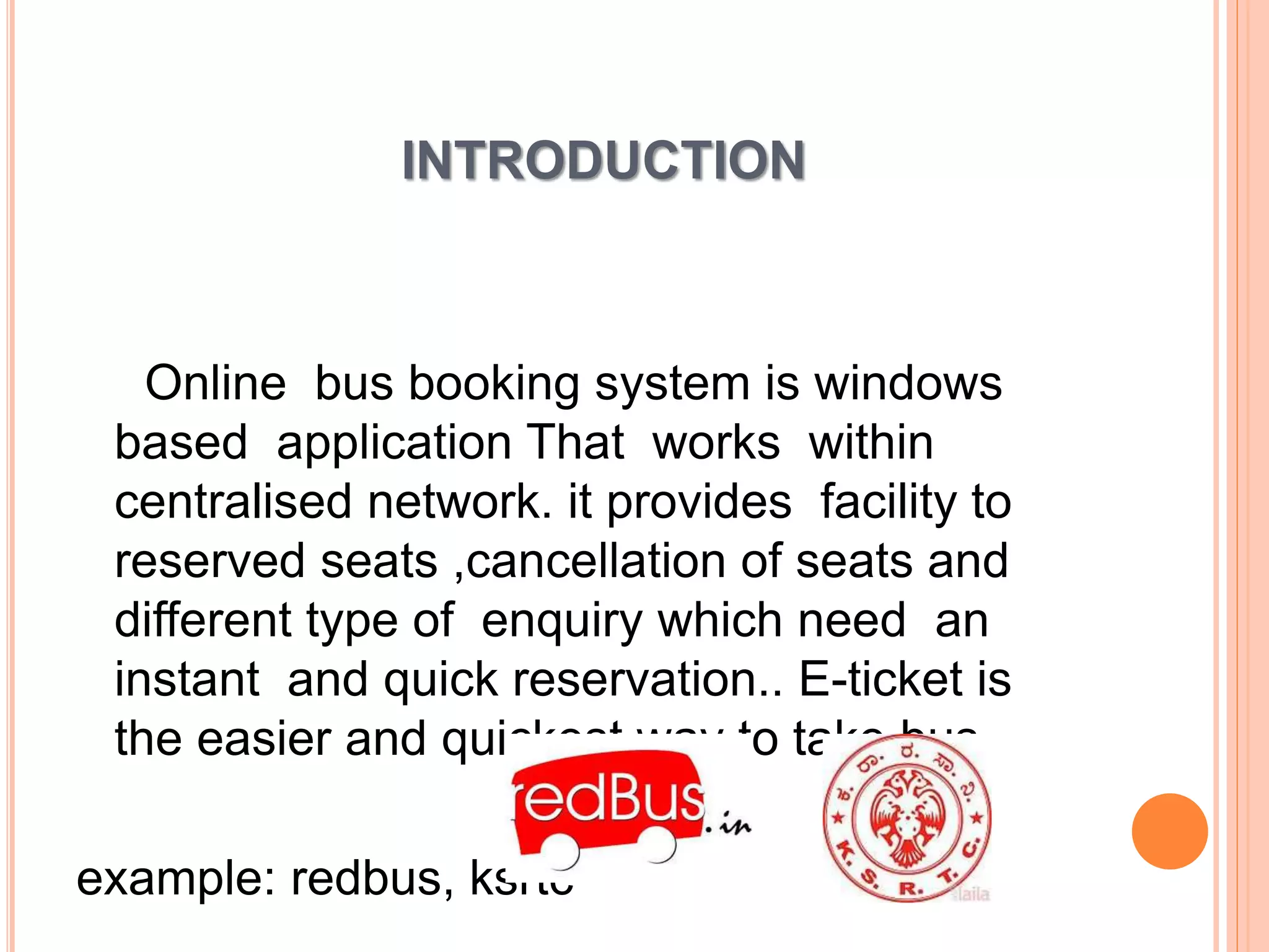 INTRODUCTION
Online bus booking system is windows
based application That works within
centralised network. it provides facility to
reserved seats ,cancellation of seats and
different type of enquiry which need an
instant and quick reservation.. E-ticket is
the easier and quickest way to take bus.
example: redbus, ksrtc
 