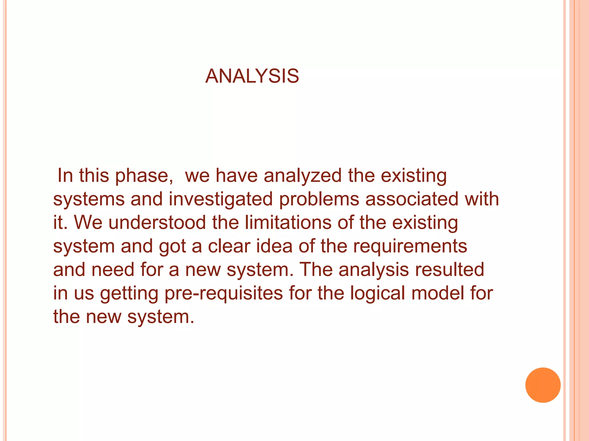 ANALYSIS
In this phase, we have analyzed the existing
systems and investigated problems associated with
it. We understood the limitations of the existing
system and got a clear idea of the requirements
and need for a new system. The analysis resulted
in us getting pre-requisites for the logical model for
the new system.
 