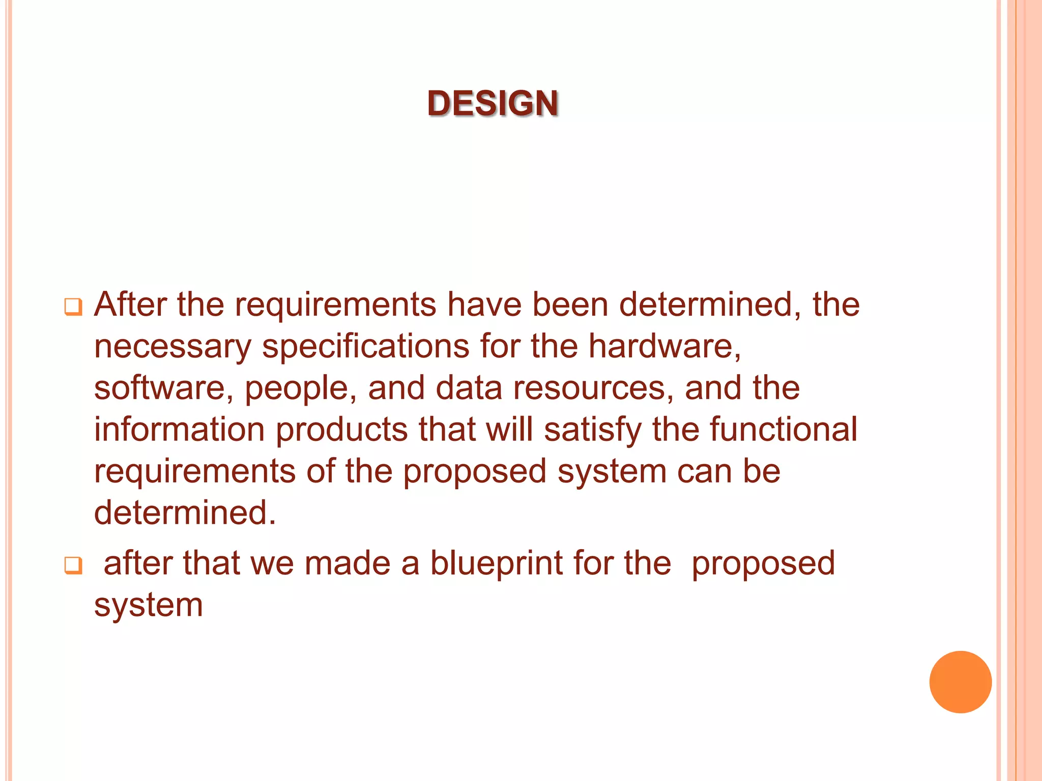 DESIGN
 After the requirements have been determined, the
necessary specifications for the hardware,
software, people, and data resources, and the
information products that will satisfy the functional
requirements of the proposed system can be
determined.
 after that we made a blueprint for the proposed
system
 