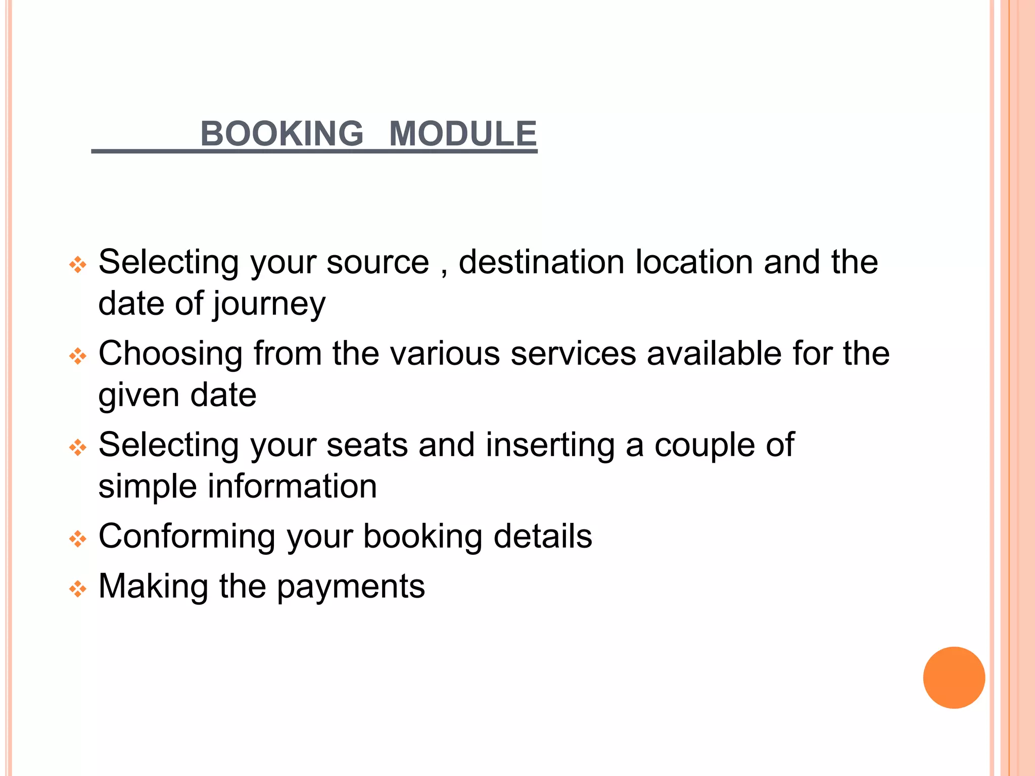 BOOKING MODULE
 Selecting your source , destination location and the
date of journey
 Choosing from the various services available for the
given date
 Selecting your seats and inserting a couple of
simple information
 Conforming your booking details
 Making the payments
 