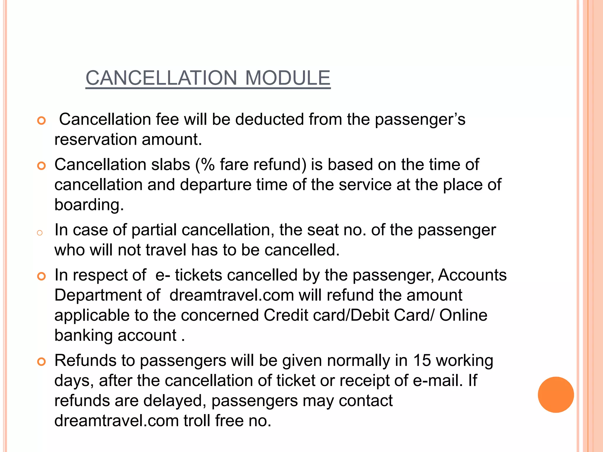 CANCELLATION MODULE
 Cancellation fee will be deducted from the passenger’s
reservation amount.
 Cancellation slabs (% fare refund) is based on the time of
cancellation and departure time of the service at the place of
boarding.
o In case of partial cancellation, the seat no. of the passenger
who will not travel has to be cancelled.
 In respect of e- tickets cancelled by the passenger, Accounts
Department of dreamtravel.com will refund the amount
applicable to the concerned Credit card/Debit Card/ Online
banking account .
 Refunds to passengers will be given normally in 15 working
days, after the cancellation of ticket or receipt of e-mail. If
refunds are delayed, passengers may contact
dreamtravel.com troll free no.
 