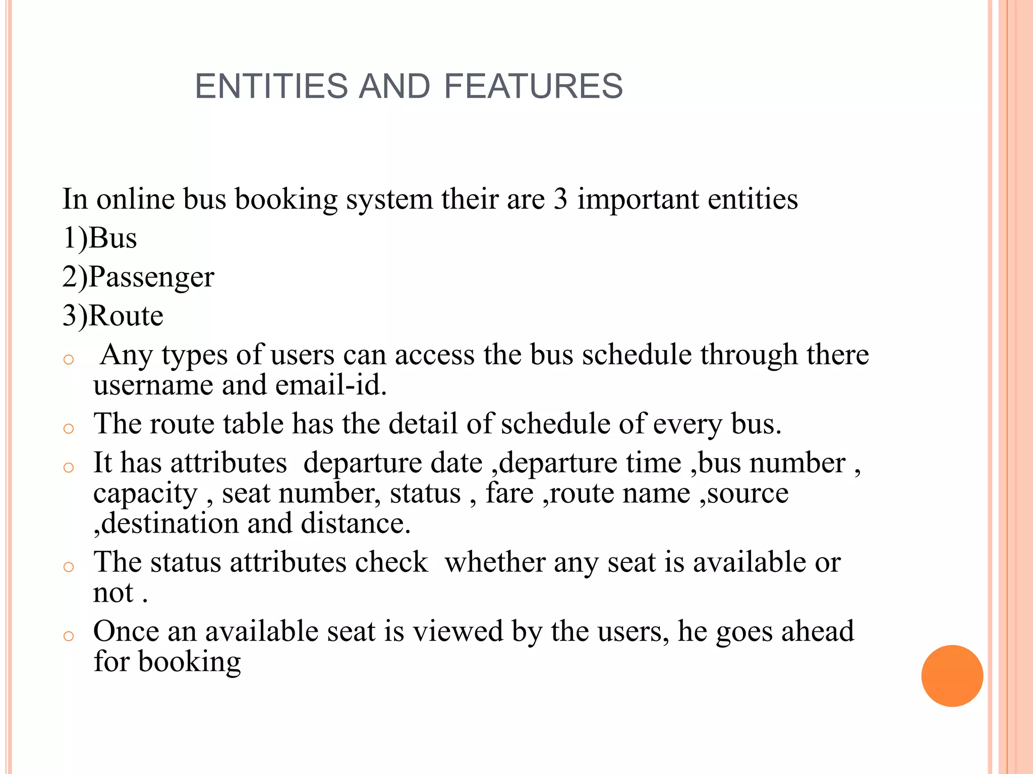 ENTITIES AND FEATURES
In online bus booking system their are 3 important entities
1)Bus
2)Passenger
3)Route
o Any types of users can access the bus schedule through there
username and email-id.
o The route table has the detail of schedule of every bus.
o It has attributes departure date ,departure time ,bus number ,
capacity , seat number, status , fare ,route name ,source
,destination and distance.
o The status attributes check whether any seat is available or
not .
o Once an available seat is viewed by the users, he goes ahead
for booking
 