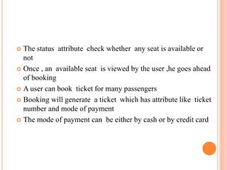  The status attribute check whether any seat is available or
not
 Once , an available seat is viewed by the user ,he goes ahead
of booking
 A user can book ticket for many passengers
 Booking will generate a ticket which has attribute like ticket
number and mode of payment
 The mode of payment can be either by cash or by credit card
 