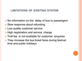 LIMITATIONS OF EXISTING SYSTEM
 No information on the delay of bus to passengers
 Slow response about refunding
 Low quality customer service
 High registration and service charge
 Troll fee is not available for customer enquires
 They increase the bus ticket fares during festival
time and public holidays
 