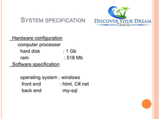 SYSTEM SPECIFICATION
Hardware configuration
computer processer
hard disk : 1 Gb
ram : 518 Mb
Software specification
operating system : windows
front end : html, C#.net
back end :my-sql
 