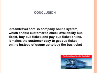 CONCLUSION
dreamtravel.com is company online system,
which enable customer to check availability bus
ticket, buy bus ticket, and pay bus ticket online.
It makes the customer easy to get bus ticket
online instead of queue up to buy the bus ticket
 