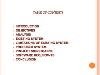 TABLE OF CONTENTS
 INTRODUCTION
 OBJECTIVES
 ANALYSIS
 EXISTING SYSTEM
 LIMITATIONS OF EXISTING SYSTEM
 PROPOSED SYSTEM
 PROJECT SIGNIFICANCE
 SOFTWARE REQUIRMNTS
 CONCLUSION
 