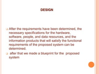 DESIGN
 After the requirements have been determined, the
necessary specifications for the hardware,
software, people, and data resources, and the
information products that will satisfy the functional
requirements of the proposed system can be
determined.
 after that we made a blueprint for the proposed
system
 