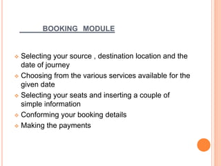 BOOKING MODULE
 Selecting your source , destination location and the
date of journey
 Choosing from the various services available for the
given date
 Selecting your seats and inserting a couple of
simple information
 Conforming your booking details
 Making the payments
 