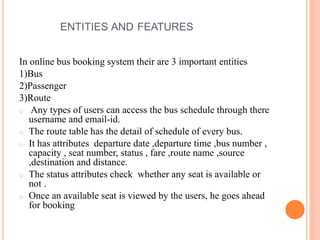 ENTITIES AND FEATURES
In online bus booking system their are 3 important entities
1)Bus
2)Passenger
3)Route
o Any types of users can access the bus schedule through there
username and email-id.
o The route table has the detail of schedule of every bus.
o It has attributes departure date ,departure time ,bus number ,
capacity , seat number, status , fare ,route name ,source
,destination and distance.
o The status attributes check whether any seat is available or
not .
o Once an available seat is viewed by the users, he goes ahead
for booking
 