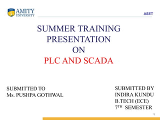 ASET 
1 
SUMMER TRAINING 
PRESENTATION 
ON 
PLC AND SCADA 
SUBMITTED BY 
INDIRA KUNDU 
B.TECH (ECE) 
7TH SEMESTER 
SUBMITTED TO 
Ms. PUSHPA GOTHWAL 
 