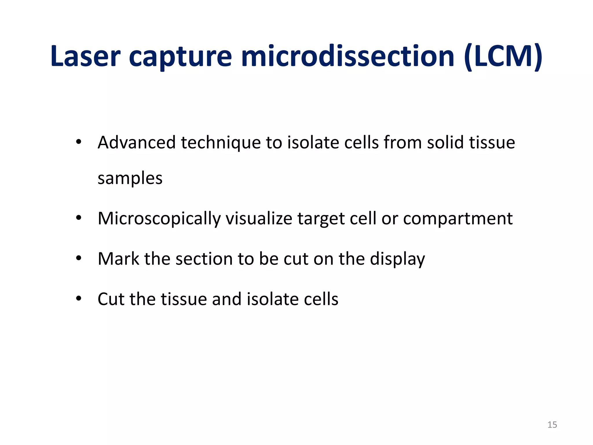 Laser capture microdissection (LCM)
• Advanced technique to isolate cells from solid tissue
samples
• Microscopically visualize target cell or compartment
• Mark the section to be cut on the display
• Cut the tissue and isolate cells
15
 