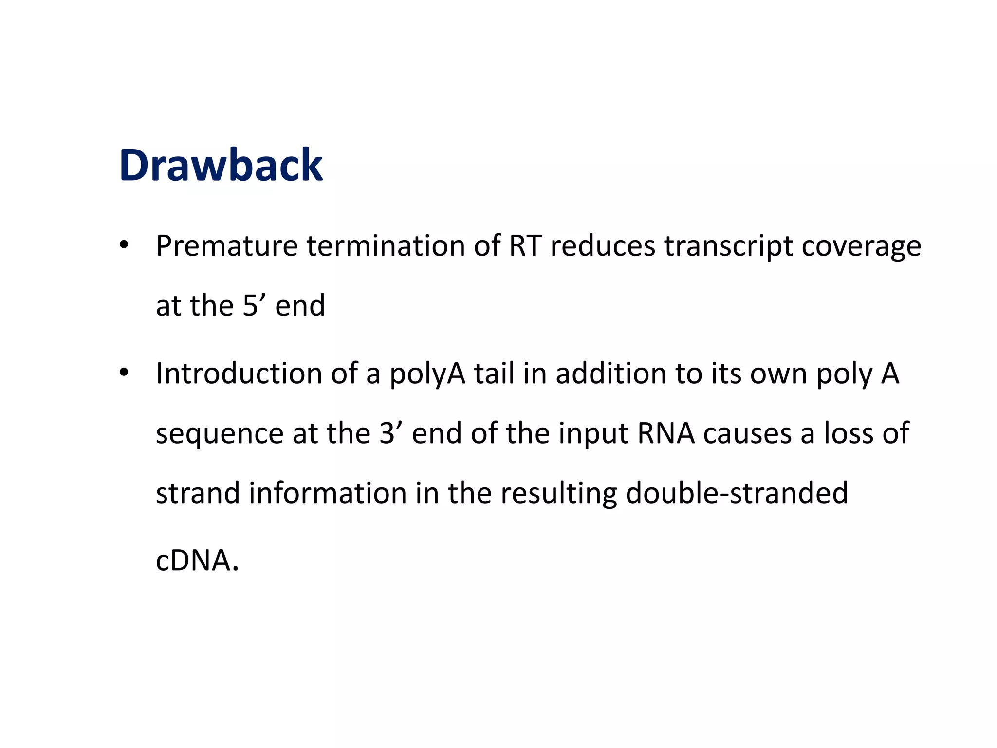 Drawback
• Premature termination of RT reduces transcript coverage
at the 5’ end
• Introduction of a polyA tail in addition to its own poly A
sequence at the 3’ end of the input RNA causes a loss of
strand information in the resulting double-stranded
cDNA.
 