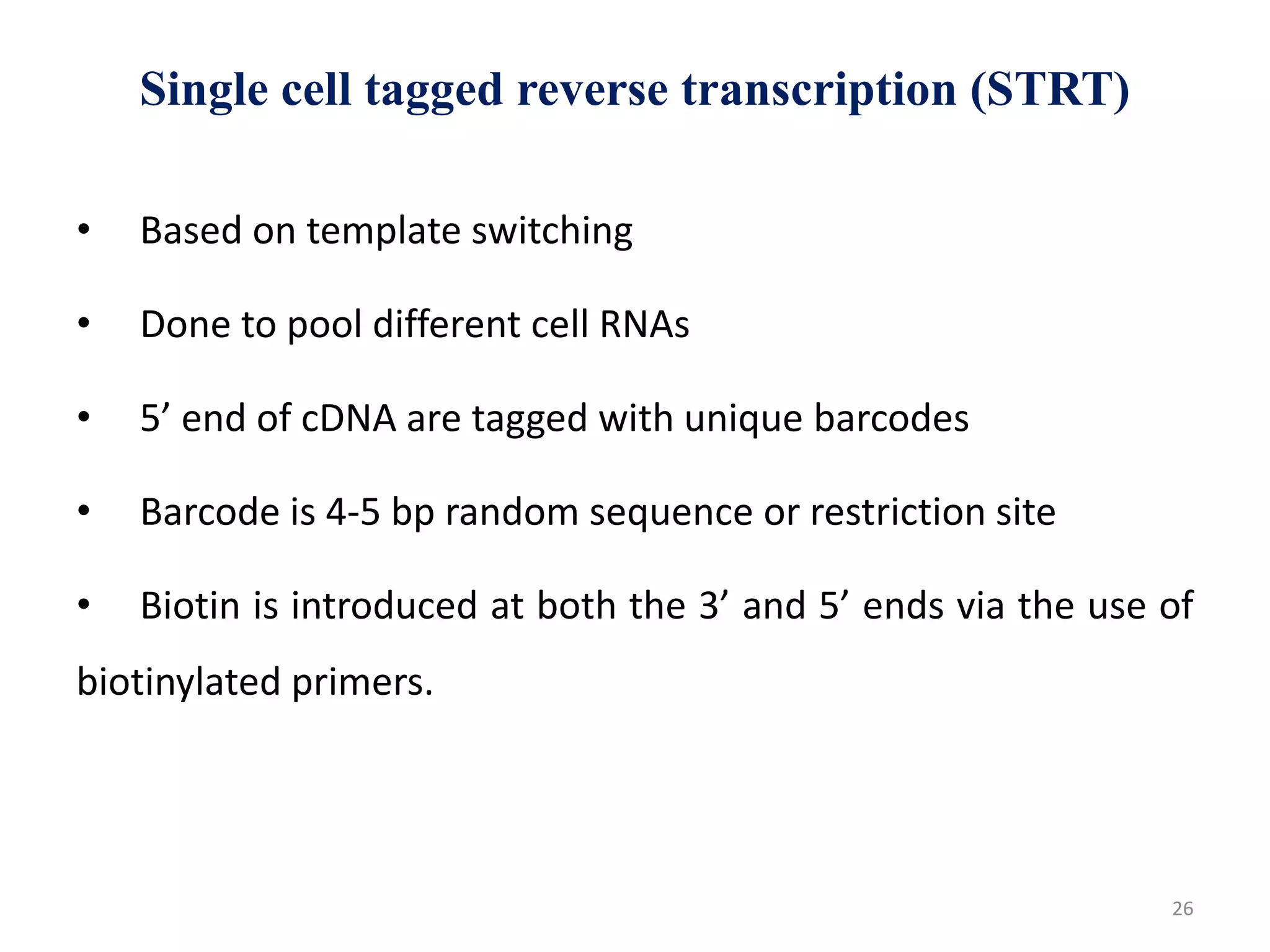 Single cell tagged reverse transcription (STRT)
• Based on template switching
• Done to pool different cell RNAs
• 5’ end of cDNA are tagged with unique barcodes
• Barcode is 4-5 bp random sequence or restriction site
• Biotin is introduced at both the 3’ and 5’ ends via the use of
biotinylated primers.
26
 