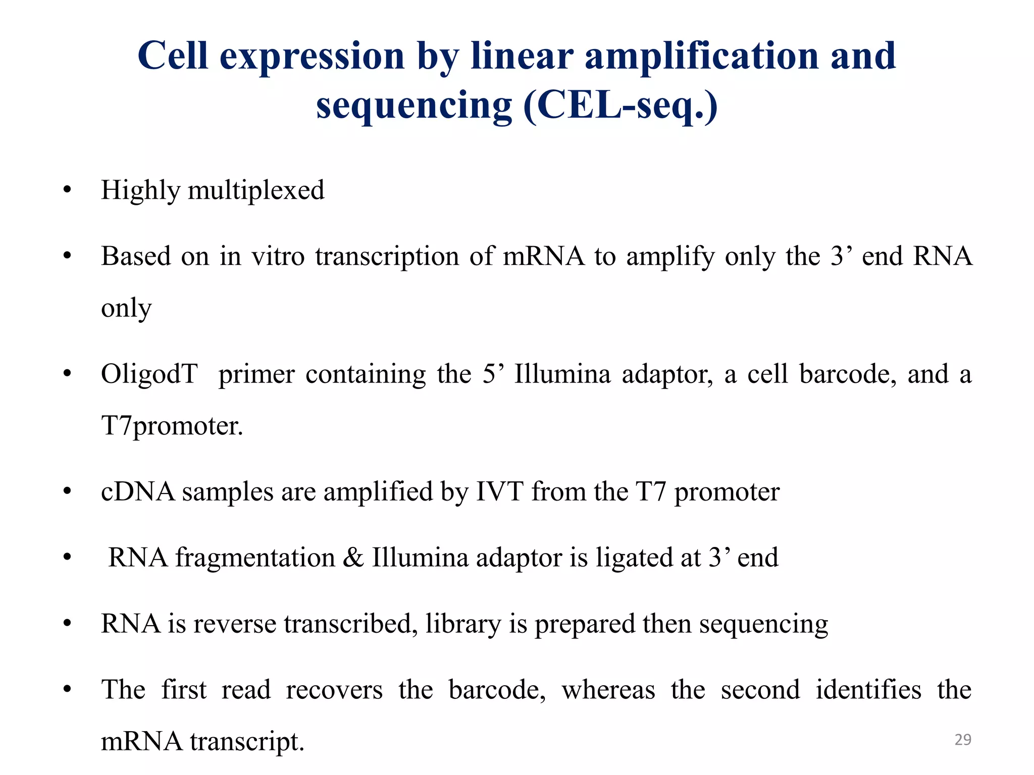 Cell expression by linear amplification and
sequencing (CEL-seq.)
• Highly multiplexed
• Based on in vitro transcription of mRNA to amplify only the 3’ end RNA
only
• OligodT primer containing the 5’ Illumina adaptor, a cell barcode, and a
T7promoter.
• cDNA samples are amplified by IVT from the T7 promoter
• RNA fragmentation & Illumina adaptor is ligated at 3’ end
• RNA is reverse transcribed, library is prepared then sequencing
• The first read recovers the barcode, whereas the second identifies the
mRNA transcript. 29
 