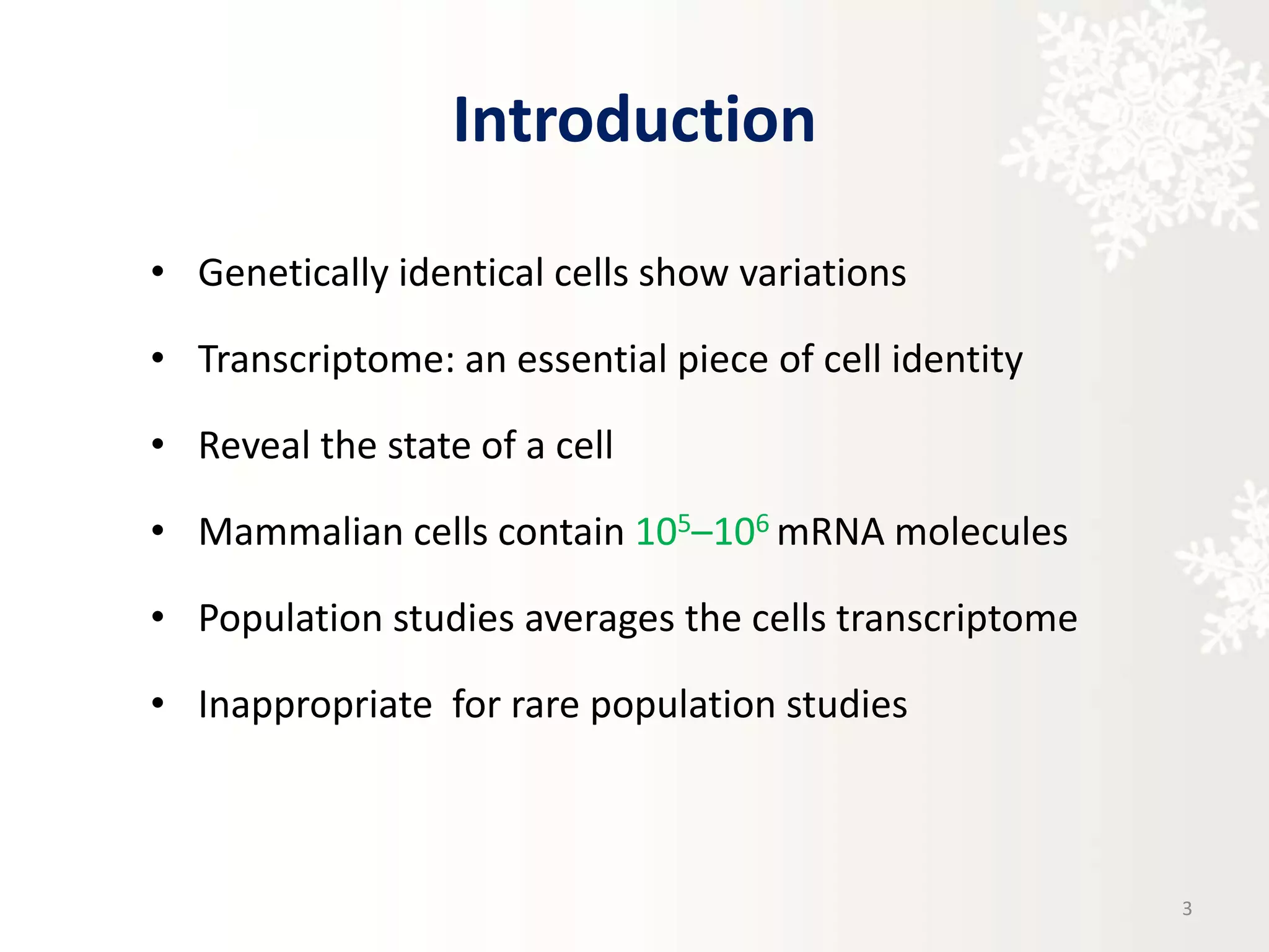 Introduction
• Genetically identical cells show variations
• Transcriptome: an essential piece of cell identity
• Reveal the state of a cell
• Mammalian cells contain 105–106 mRNA molecules
• Population studies averages the cells transcriptome
• Inappropriate for rare population studies
3
 