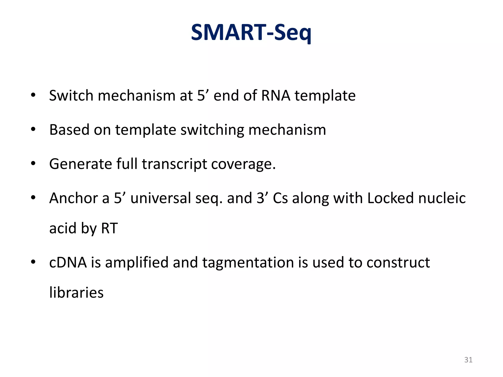 SMART-Seq
• Switch mechanism at 5’ end of RNA template
• Based on template switching mechanism
• Generate full transcript coverage.
• Anchor a 5’ universal seq. and 3’ Cs along with Locked nucleic
acid by RT
• cDNA is amplified and tagmentation is used to construct
libraries
31
 