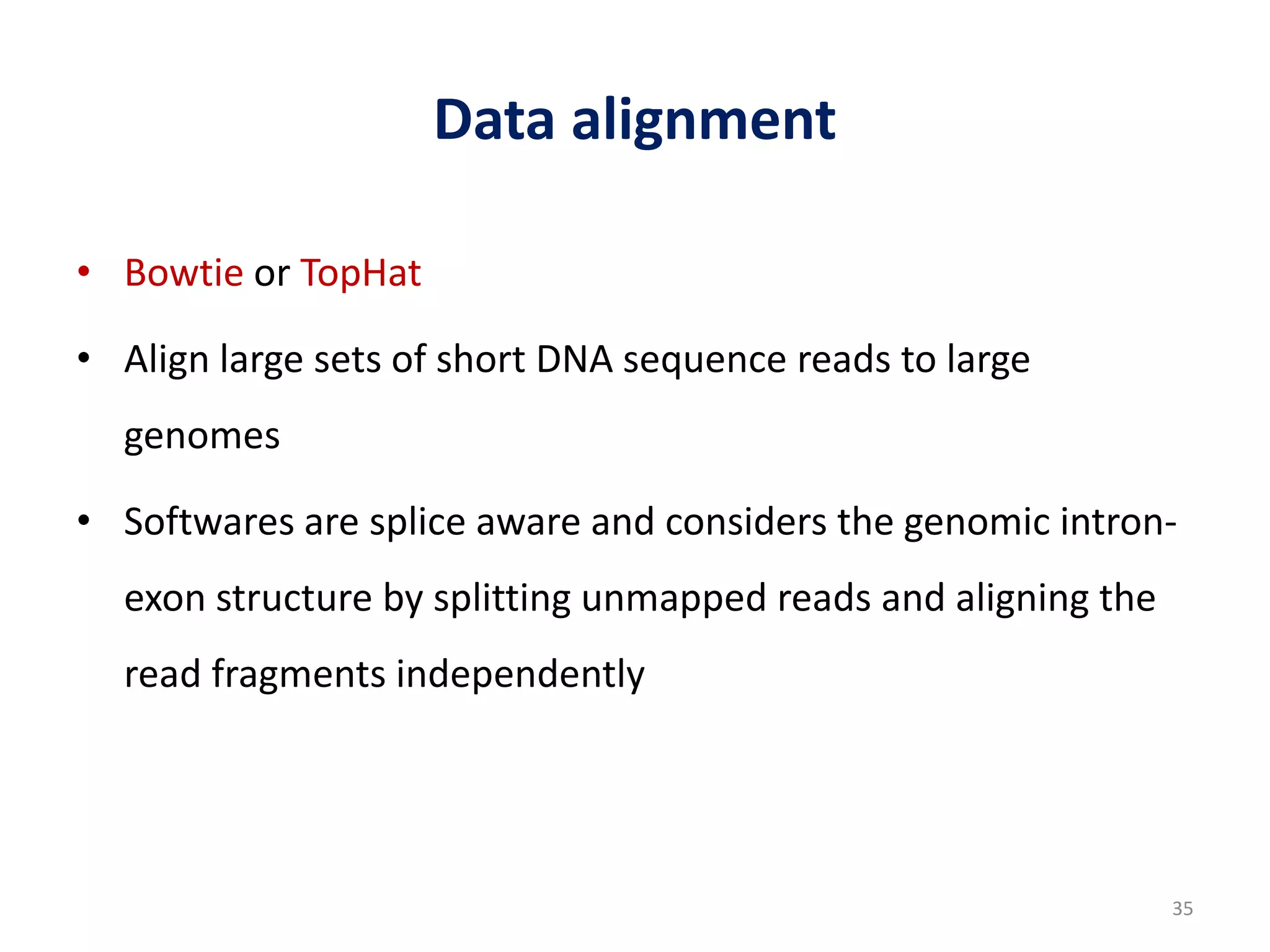 Data alignment
• Bowtie or TopHat
• Align large sets of short DNA sequence reads to large
genomes
• Softwares are splice aware and considers the genomic intron-
exon structure by splitting unmapped reads and aligning the
read fragments independently
35
 