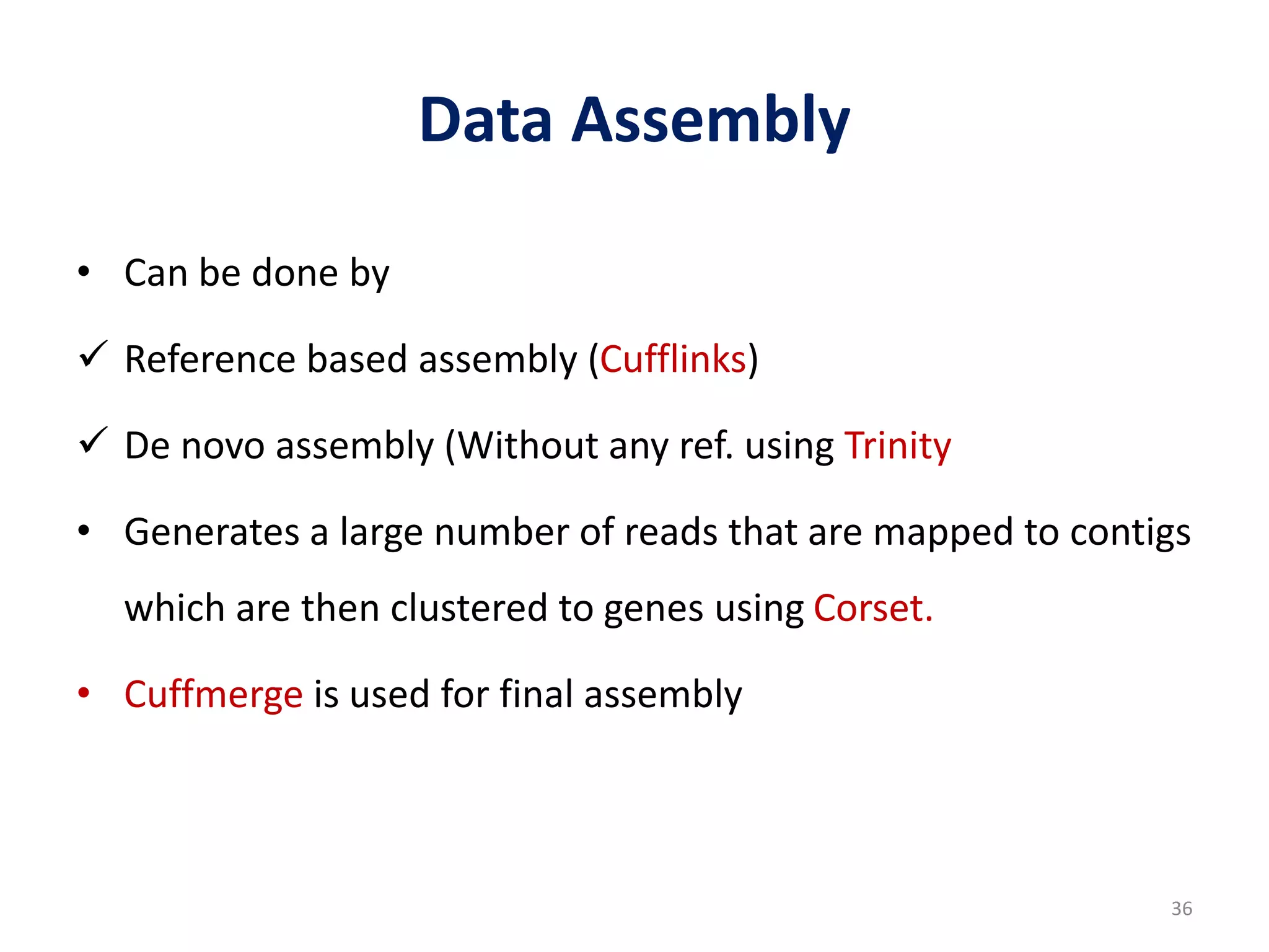 Data Assembly
• Can be done by
 Reference based assembly (Cufflinks)
 De novo assembly (Without any ref. using Trinity
• Generates a large number of reads that are mapped to contigs
which are then clustered to genes using Corset.
• Cuffmerge is used for final assembly
36
 