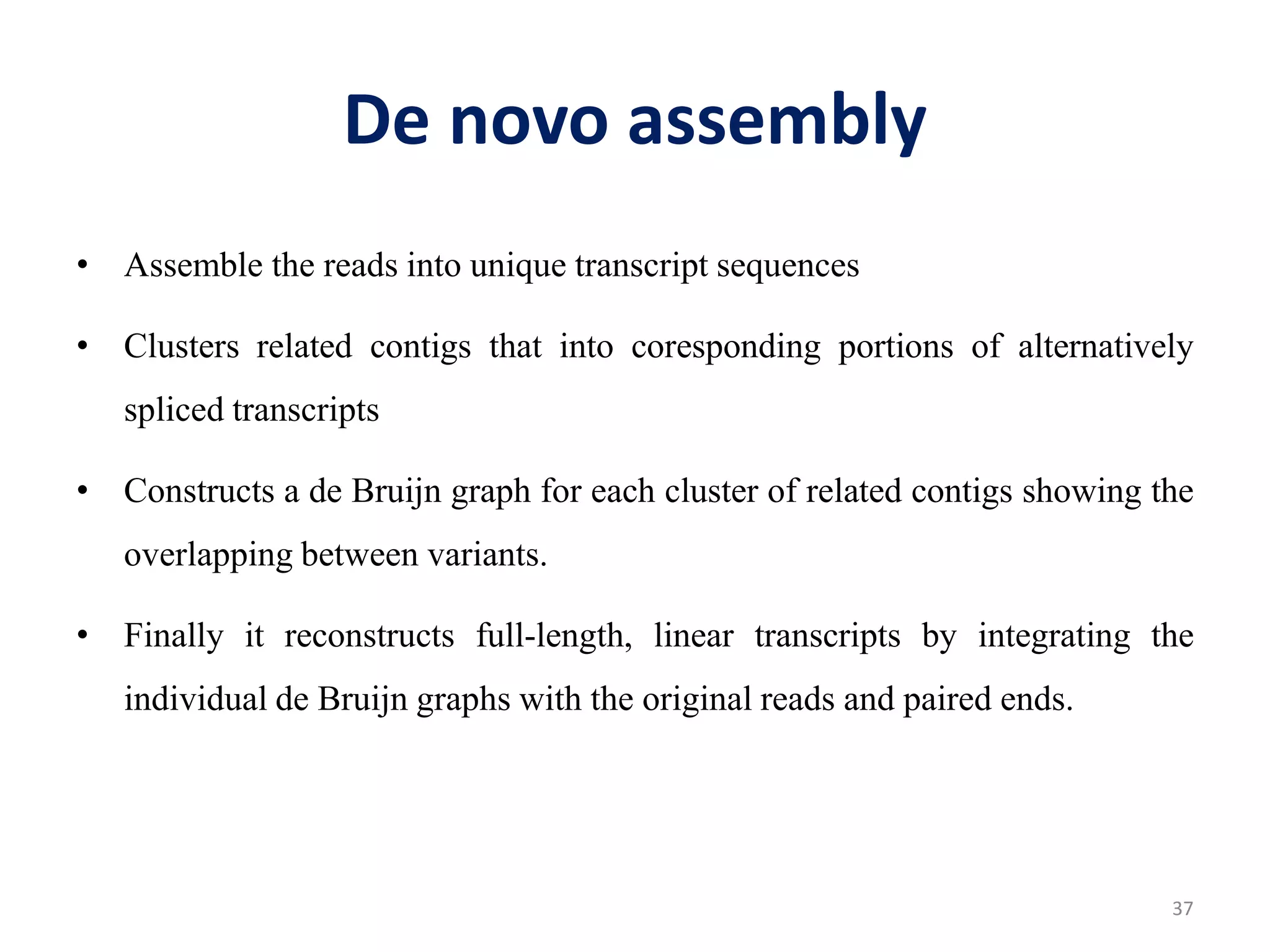 De novo assembly
• Assemble the reads into unique transcript sequences
• Clusters related contigs that into coresponding portions of alternatively
spliced transcripts
• Constructs a de Bruijn graph for each cluster of related contigs showing the
overlapping between variants.
• Finally it reconstructs full-length, linear transcripts by integrating the
individual de Bruijn graphs with the original reads and paired ends.
37
 