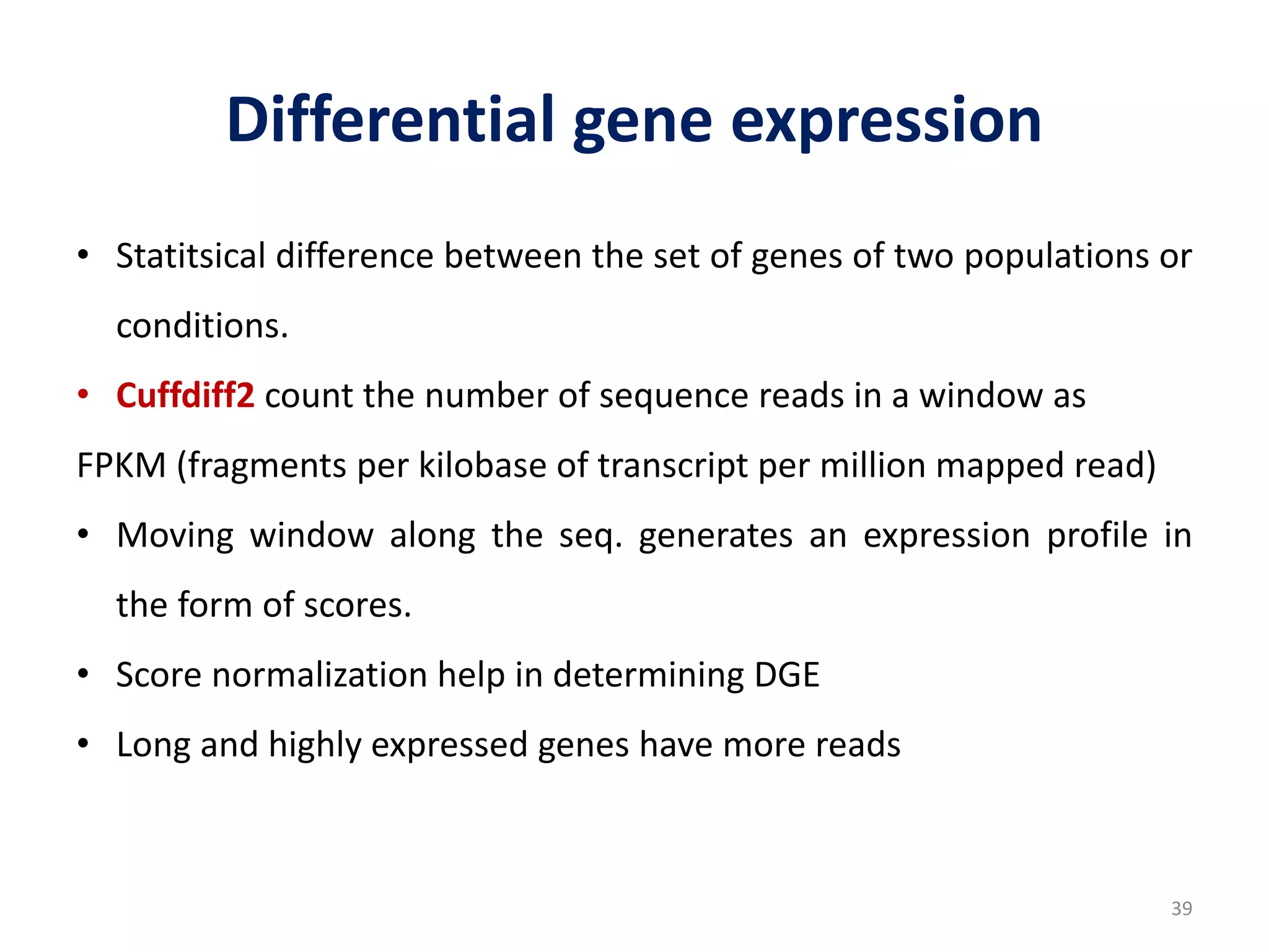 Differential gene expression
• Statitsical difference between the set of genes of two populations or
conditions.
• Cuffdiff2 count the number of sequence reads in a window as
FPKM (fragments per kilobase of transcript per million mapped read)
• Moving window along the seq. generates an expression profile in
the form of scores.
• Score normalization help in determining DGE
• Long and highly expressed genes have more reads
39
 
