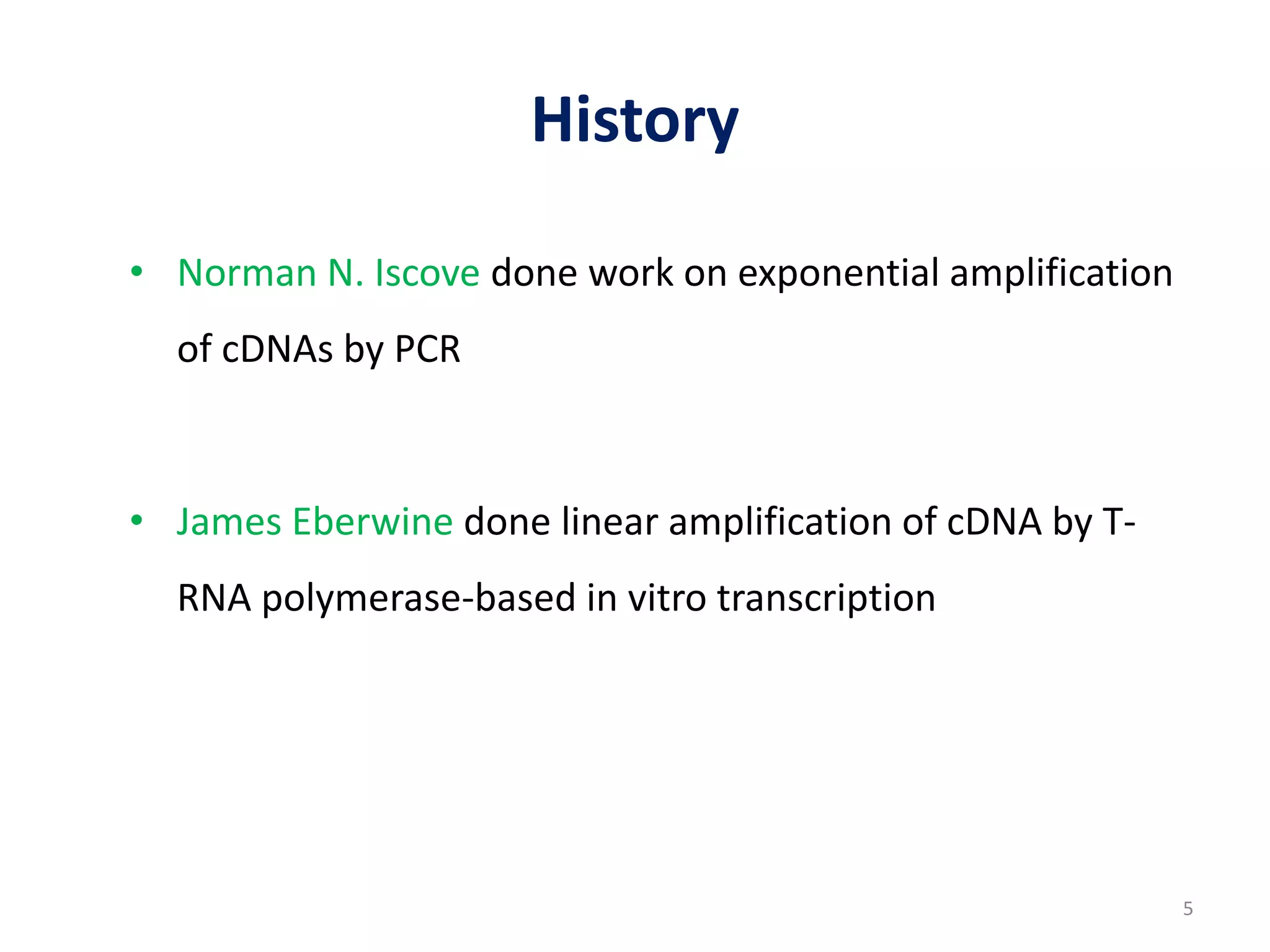 History
• Norman N. Iscove done work on exponential amplification
of cDNAs by PCR
• James Eberwine done linear amplification of cDNA by T-
RNA polymerase-based in vitro transcription
5
 