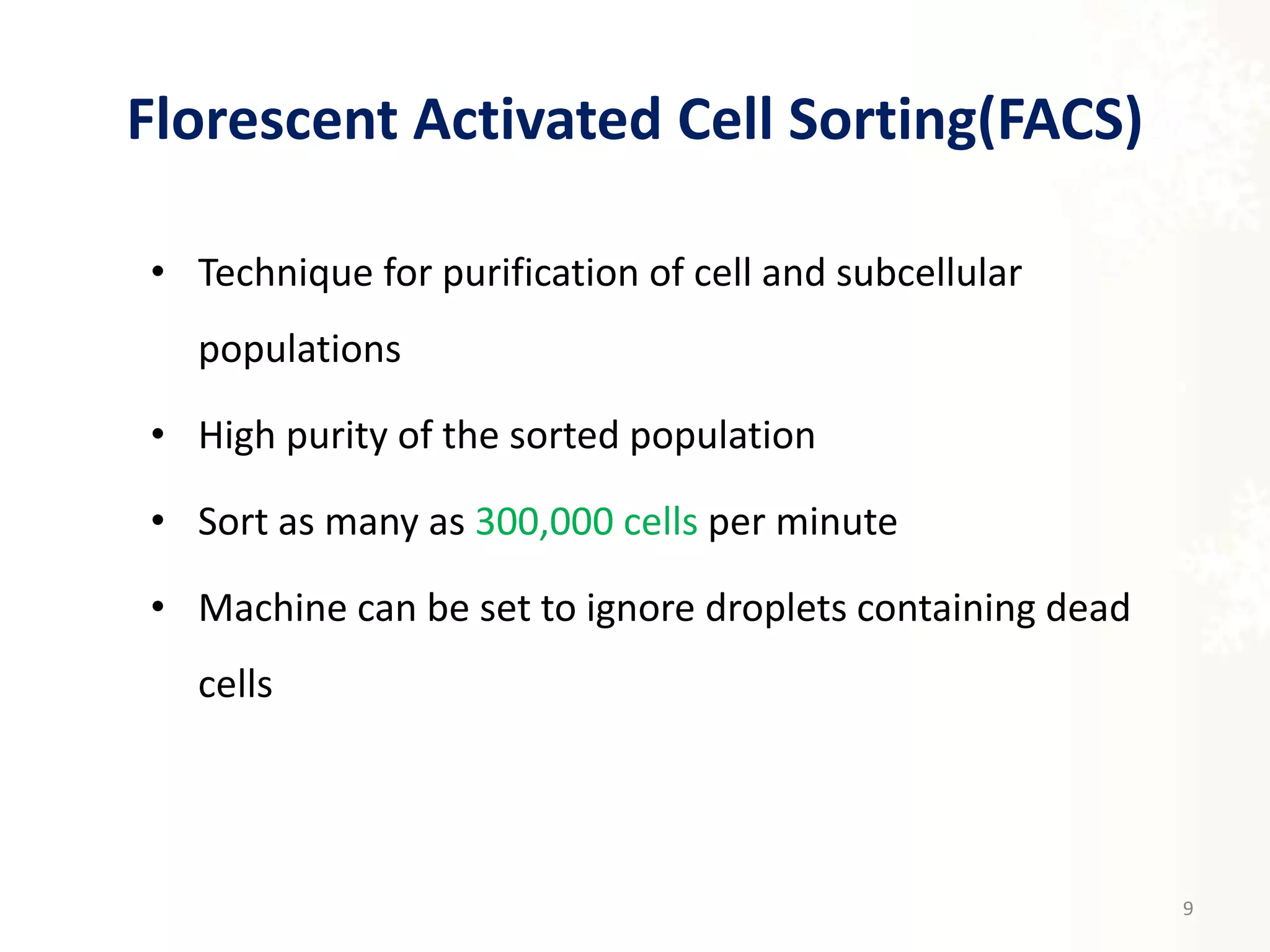 Florescent Activated Cell Sorting(FACS)
• Technique for purification of cell and subcellular
populations
• High purity of the sorted population
• Sort as many as 300,000 cells per minute
• Machine can be set to ignore droplets containing dead
cells
9
 